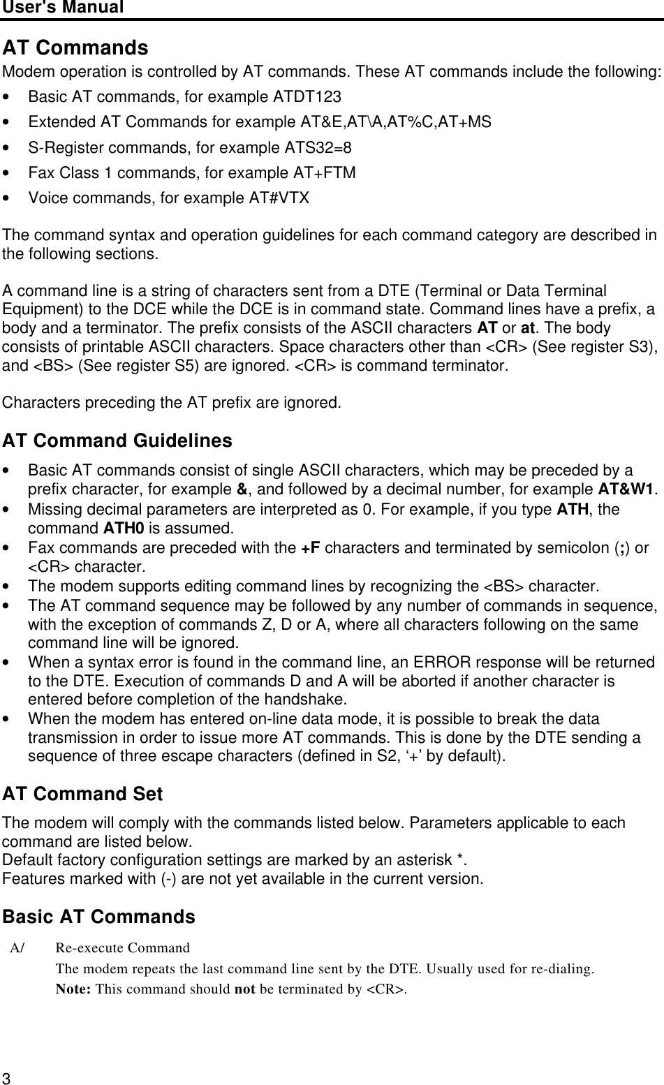 User&apos;s Manual3AT CommandsModem operation is controlled by AT commands. These AT commands include the following:• Basic AT commands, for example ATDT123• Extended AT Commands for example AT&amp;E,AT\A,AT%C,AT+MS• S-Register commands, for example ATS32=8• Fax Class 1 commands, for example AT+FTM• Voice commands, for example AT#VTXThe command syntax and operation guidelines for each command category are described inthe following sections.A command line is a string of characters sent from a DTE (Terminal or Data TerminalEquipment) to the DCE while the DCE is in command state. Command lines have a prefix, abody and a terminator. The prefix consists of the ASCII characters AT or at. The bodyconsists of printable ASCII characters. Space characters other than &lt;CR&gt; (See register S3),and &lt;BS&gt; (See register S5) are ignored. &lt;CR&gt; is command terminator.Characters preceding the AT prefix are ignored.AT Command Guidelines• Basic AT commands consist of single ASCII characters, which may be preceded by aprefix character, for example &amp;, and followed by a decimal number, for example AT&amp;W1.• Missing decimal parameters are interpreted as 0. For example, if you type ATH, thecommand ATH0 is assumed.• Fax commands are preceded with the +F characters and terminated by semicolon (;) or&lt;CR&gt; character.• The modem supports editing command lines by recognizing the &lt;BS&gt; character.• The AT command sequence may be followed by any number of commands in sequence,with the exception of commands Z, D or A, where all characters following on the samecommand line will be ignored.• When a syntax error is found in the command line, an ERROR response will be returnedto the DTE. Execution of commands D and A will be aborted if another character isentered before completion of the handshake.• When the modem has entered on-line data mode, it is possible to break the datatransmission in order to issue more AT commands. This is done by the DTE sending asequence of three escape characters (defined in S2, ‘+’ by default).AT Command SetThe modem will comply with the commands listed below. Parameters applicable to eachcommand are listed below.Default factory configuration settings are marked by an asterisk *.Features marked with (-) are not yet available in the current version.Basic AT CommandsA/ Re-execute CommandThe modem repeats the last command line sent by the DTE. Usually used for re-dialing.Note: This command should not be terminated by &lt;CR&gt;.