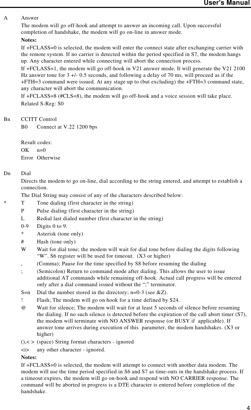 User&apos;s Manual4AAnswerThe modem will go off-hook and attempt to answer an incoming call. Upon successfulcompletion of handshake, the modem will go on-line in answer mode.Notes:If +FCLASS=0 is selected, the modem will enter the connect state after exchanging carrier withthe remote system. If no carrier is detected within the period specified in S7, the modem hangsup. Any character entered while connecting will abort the connection process.If +FCLASS=1, the modem will go off-hook in V21 answer mode. It will generate the V21 2100Hz answer tone for 3 +/- 0.5 seconds, and following a delay of 70 ms, will proceed as if the+FTH=3 command were issued. At any stage up to (but excluding) the +FTH=3 command state,any character will abort the communication.If +FCLASS=8 (#CLS=8), the modem will go off-hook and a voice session will take place.Related S-Reg: S0Bn CCITT ControlB0 Connect at V.22 1200 bpsResult codes:OK n=0Error OtherwiseDn DialDirects the modem to go on-line, dial according to the string entered, and attempt to establish aconnection.The Dial String may consist of any of the characters described below:*TTone dialing (first character in the string)PPulse dialing (first character in the string)LRedial last dialed number (first character in the string)0-9 Digits 0 to 9.*Asterisk (tone only)#Hash (tone only)WWait for dial tone; the modem will wait for dial tone before dialing the digits following“W”. S6 register will be used for timeout.  (X3 or higher),(Comma); Pause for the time specified by S8 before resuming the dialing;(Semicolon) Return to command mode after dialing. This allows the user to issueadditional AT commands while remaining off-hook. Actual call progress will be enteredonly after a dial command issued without the “;” terminator.S=n Dial the number stored in the directory; n=0-3 (see &amp;Z).!Flash; The modem will go on hook for a time defined by S24.@Wait for silence; The modem will wait for at least 5 seconds of silence before resumingthe dialing. If no such silence is detected before the expiration of the call abort timer (S7),the modem will terminate with NO ANSWER response (or BUSY if  applicable). Ifanswer tone arrives during execution of this  parameter, the modem handshakes. (X3 orhigher)(),&lt; &gt; (space) String format characters - ignored&lt;i&gt; any other character - ignored.Notes:If +FCLASS=0 is selected, the modem will attempt to connect with another data modem. Themodem will use the time period specified in S6 and S7 as time-outs in the handshake process. Ifa timeout expires, the modem will go on-hook and respond with NO CARRIER response. Thecommand will be aborted in progress is a DTE character is entered before completion of thehandshake.