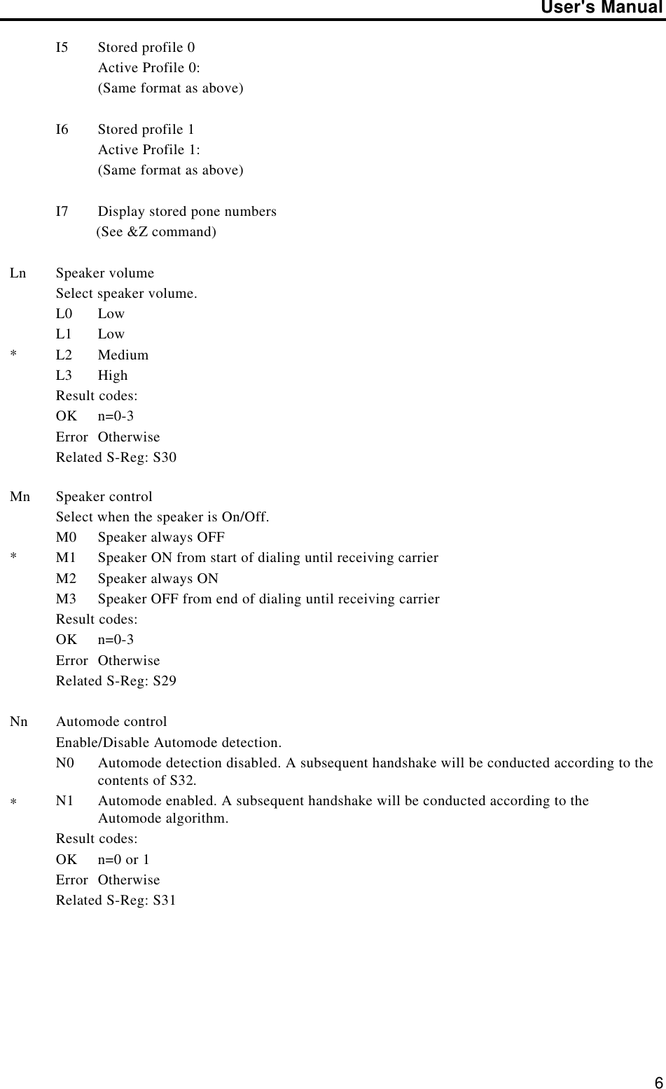 User&apos;s Manual6I5 Stored profile 0Active Profile 0:(Same format as above)I6 Stored profile 1Active Profile 1:(Same format as above)I7 Display stored pone numbers          (See &amp;Z command)Ln*Speaker volumeSelect speaker volume.L0 LowL1 LowL2 MediumL3 HighResult codes:OK n=0-3Error OtherwiseRelated S-Reg: S30Mn*Speaker controlSelect when the speaker is On/Off.M0 Speaker always OFFM1 Speaker ON from start of dialing until receiving carrierM2 Speaker always ONM3 Speaker OFF from end of dialing until receiving carrierResult codes:OK n=0-3Error OtherwiseRelated S-Reg: S29Nn*Automode controlEnable/Disable Automode detection.N0 Automode detection disabled. A subsequent handshake will be conducted according to thecontents of S32.N1 Automode enabled. A subsequent handshake will be conducted according to theAutomode algorithm.Result codes:OK n=0 or 1Error OtherwiseRelated S-Reg: S31