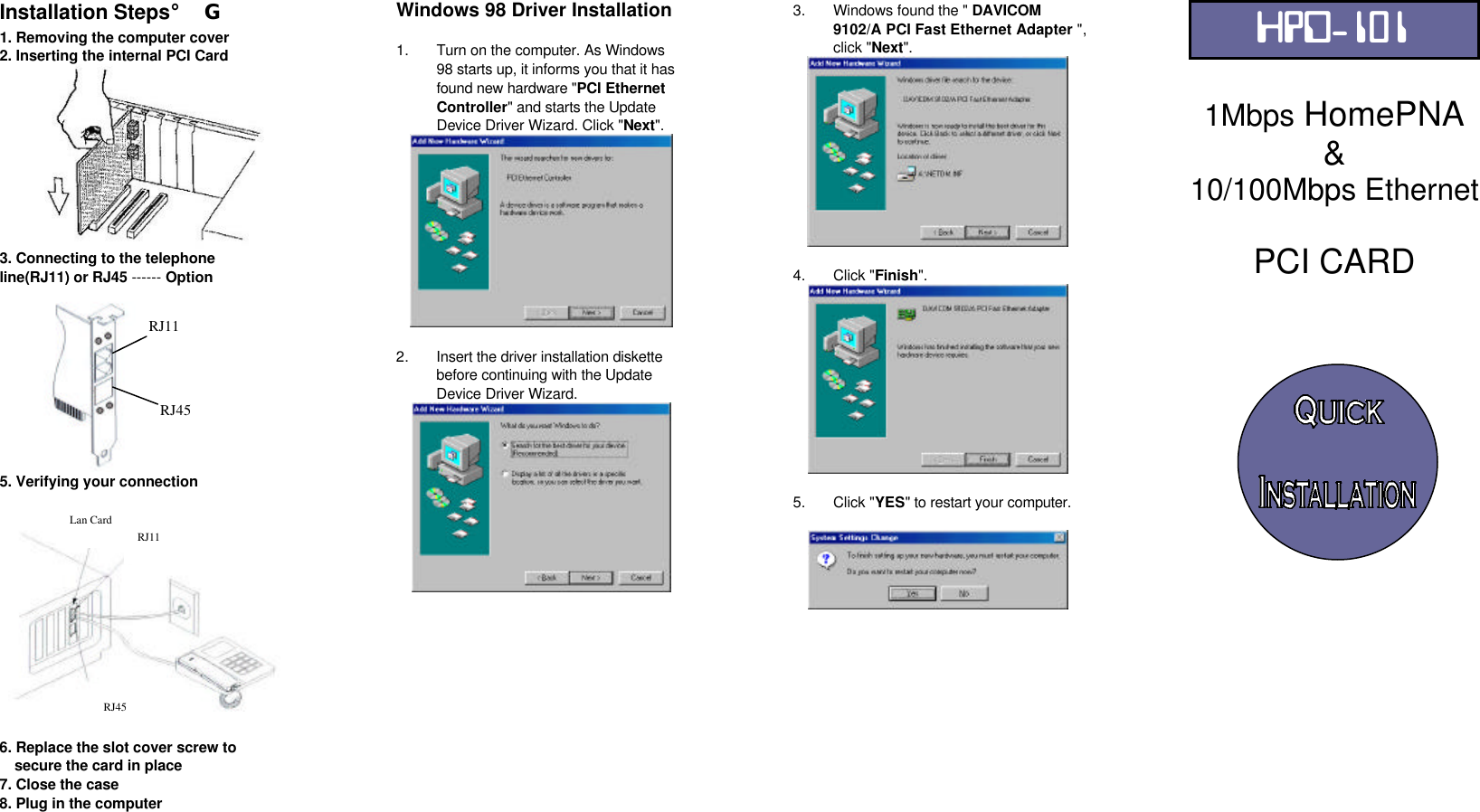 Installation Steps¡G 1. Removing the computer cover 2. Inserting the internal PCI Card  3. Connecting to the telephone line(RJ11) or RJ45 ------ Option     5. Verifying your connection    6. Replace the slot cover screw to  secure the card in place 7. Close the case 8. Plug in the computer  Windows 98 Driver Installation   1. Turn on the computer. As Windows 98 starts up, it informs you that it has found new hardware &quot;PCI Ethernet Controller&quot; and starts the Update    Device Driver Wizard. Click &quot;Next&quot;.   2. Insert the driver installation diskette before continuing with the Update Device Driver Wizard.               3. Windows found the &quot; DAVICOM 9102/A PCI Fast Ethernet Adapter &quot;, click &quot;Next&quot;.   4. Click &quot;Finish&quot;.   5. Click &quot;YES&quot; to restart your computer.                HPD-101  1Mbps HomePNA &amp; 10/100Mbps Ethernet  PCI CARD     Lan Card RJ11 RJ45 RJ11 RJ45 