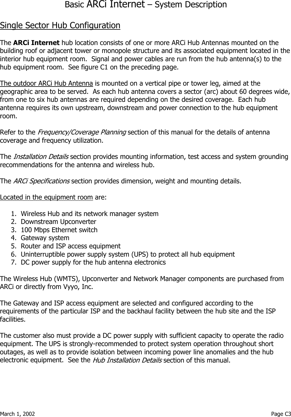  March 1, 2002                                                                                                                                         Page C3  Basic ARCi Internet – System Description  Single Sector Hub Configuration  The ARCi Internet hub location consists of one or more ARCi Hub Antennas mounted on the building roof or adjacent tower or monopole structure and its associated equipment located in the interior hub equipment room.  Signal and power cables are run from the hub antenna(s) to the hub equipment room.  See figure C1 on the preceding page.   The outdoor ARCi Hub Antenna is mounted on a vertical pipe or tower leg, aimed at the geographic area to be served.  As each hub antenna covers a sector (arc) about 60 degrees wide, from one to six hub antennas are required depending on the desired coverage.  Each hub antenna requires its own upstream, downstream and power connection to the hub equipment room.  Refer to the Frequency/Coverage Planning section of this manual for the details of antenna coverage and frequency utilization.    The Installation Details section provides mounting information, test access and system grounding recommendations for the antenna and wireless hub.  The ARCi Specifications section provides dimension, weight and mounting details.  Located in the equipment room are:  1.  Wireless Hub and its network manager system 2.  Downstream Upconverter  3.  100 Mbps Ethernet switch  4.  Gateway system 5.  Router and ISP access equipment  6.  Uninterruptible power supply system (UPS) to protect all hub equipment 7.  DC power supply for the hub antenna electronics  The Wireless Hub (WMTS), Upconverter and Network Manager components are purchased from   ARCi or directly from Vyyo, Inc.  The Gateway and ISP access equipment are selected and configured according to the requirements of the particular ISP and the backhaul facility between the hub site and the ISP facilities.  The customer also must provide a DC power supply with sufficient capacity to operate the radio equipment. The UPS is strongly-recommended to protect system operation throughout short outages, as well as to provide isolation between incoming power line anomalies and the hub electronic equipment.  See the Hub Installation Details section of this manual.  