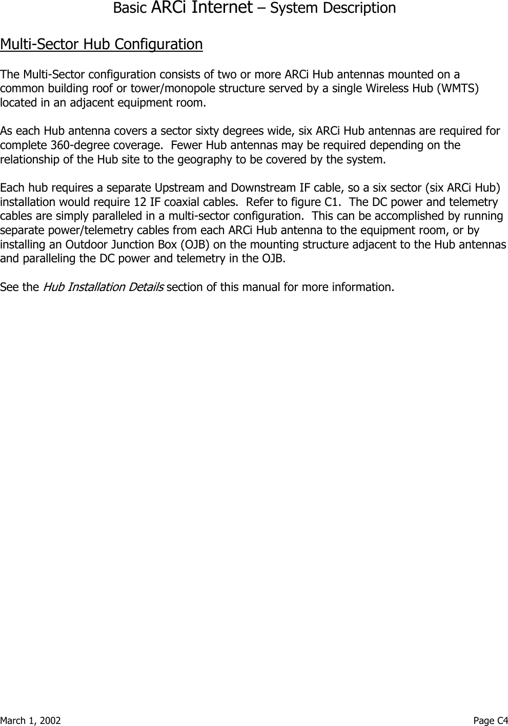  March 1, 2002                                                                                                                                         Page C4  Basic ARCi Internet – System Description  Multi-Sector Hub Configuration  The Multi-Sector configuration consists of two or more ARCi Hub antennas mounted on a common building roof or tower/monopole structure served by a single Wireless Hub (WMTS) located in an adjacent equipment room.    As each Hub antenna covers a sector sixty degrees wide, six ARCi Hub antennas are required for complete 360-degree coverage.  Fewer Hub antennas may be required depending on the relationship of the Hub site to the geography to be covered by the system.  Each hub requires a separate Upstream and Downstream IF cable, so a six sector (six ARCi Hub) installation would require 12 IF coaxial cables.  Refer to figure C1.  The DC power and telemetry cables are simply paralleled in a multi-sector configuration.  This can be accomplished by running separate power/telemetry cables from each ARCi Hub antenna to the equipment room, or by installing an Outdoor Junction Box (OJB) on the mounting structure adjacent to the Hub antennas and paralleling the DC power and telemetry in the OJB.  See the Hub Installation Details section of this manual for more information.