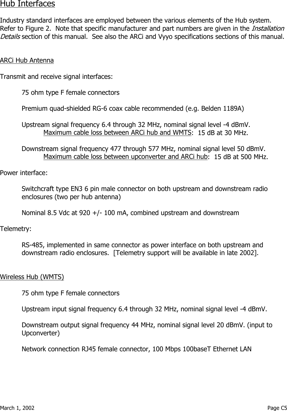  March 1, 2002                                                                                                                                         Page C5  Hub Interfaces   Industry standard interfaces are employed between the various elements of the Hub system.  Refer to Figure 2.  Note that specific manufacturer and part numbers are given in the Installation Details section of this manual.  See also the ARCi and Vyyo specifications sections of this manual.   ARCi Hub Antenna   Transmit and receive signal interfaces:  75 ohm type F female connectors  Premium quad-shielded RG-6 coax cable recommended (e.g. Belden 1189A)  Upstream signal frequency 6.4 through 32 MHz, nominal signal level -4 dBmV.    Maximum cable loss between ARCi hub and WMTS:  15 dB at 30 MHz.    Downstream signal frequency 477 through 577 MHz, nominal signal level 50 dBmV.   Maximum cable loss between upconverter and ARCi hub:  15 dB at 500 MHz.   Power interface:  Switchcraft type EN3 6 pin male connector on both upstream and downstream radio enclosures (two per hub antenna)  Nominal 8.5 Vdc at 920 +/- 100 mA, combined upstream and downstream  Telemetry:  RS-485, implemented in same connector as power interface on both upstream and downstream radio enclosures.  [Telemetry support will be available in late 2002].   Wireless Hub (WMTS)  75 ohm type F female connectors  Upstream input signal frequency 6.4 through 32 MHz, nominal signal level -4 dBmV.    Downstream output signal frequency 44 MHz, nominal signal level 20 dBmV. (input to Upconverter)  Network connection RJ45 female connector, 100 Mbps 100baseT Ethernet LAN    