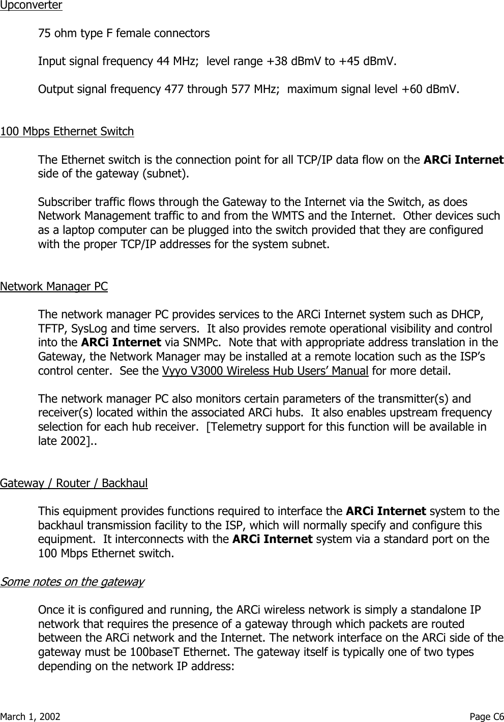  March 1, 2002                                                                                                                                         Page C6  Upconverter  75 ohm type F female connectors  Input signal frequency 44 MHz;  level range +38 dBmV to +45 dBmV.   Output signal frequency 477 through 577 MHz;  maximum signal level +60 dBmV.   100 Mbps Ethernet Switch  The Ethernet switch is the connection point for all TCP/IP data flow on the ARCi Internet side of the gateway (subnet).  Subscriber traffic flows through the Gateway to the Internet via the Switch, as does Network Management traffic to and from the WMTS and the Internet.  Other devices such as a laptop computer can be plugged into the switch provided that they are configured with the proper TCP/IP addresses for the system subnet.   Network Manager PC  The network manager PC provides services to the ARCi Internet system such as DHCP, TFTP, SysLog and time servers.  It also provides remote operational visibility and control into the ARCi Internet via SNMPc.  Note that with appropriate address translation in the Gateway, the Network Manager may be installed at a remote location such as the ISP’s control center.  See the Vyyo V3000 Wireless Hub Users’ Manual for more detail.    The network manager PC also monitors certain parameters of the transmitter(s) and receiver(s) located within the associated ARCi hubs.  It also enables upstream frequency selection for each hub receiver.  [Telemetry support for this function will be available in late 2002]..    Gateway / Router / Backhaul  This equipment provides functions required to interface the ARCi Internet system to the backhaul transmission facility to the ISP, which will normally specify and configure this equipment.  It interconnects with the ARCi Internet system via a standard port on the 100 Mbps Ethernet switch.  Some notes on the gateway  Once it is configured and running, the ARCi wireless network is simply a standalone IP network that requires the presence of a gateway through which packets are routed between the ARCi network and the Internet. The network interface on the ARCi side of the gateway must be 100baseT Ethernet. The gateway itself is typically one of two types depending on the network IP address: 