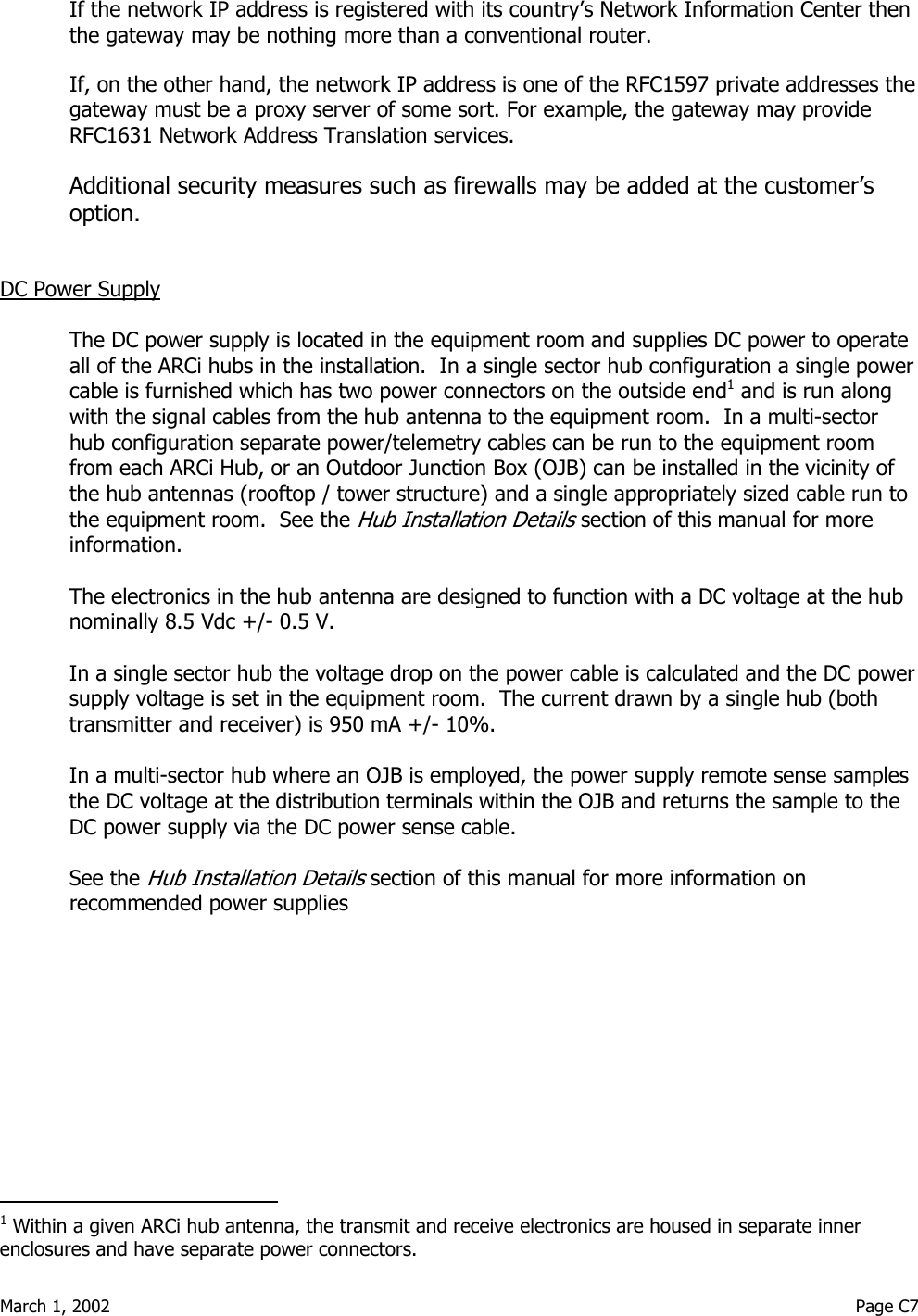  March 1, 2002                                                                                                                                         Page C7  If the network IP address is registered with its country’s Network Information Center then the gateway may be nothing more than a conventional router. If, on the other hand, the network IP address is one of the RFC1597 private addresses the gateway must be a proxy server of some sort. For example, the gateway may provide RFC1631 Network Address Translation services. Additional security measures such as firewalls may be added at the customer’s option.  DC Power Supply  The DC power supply is located in the equipment room and supplies DC power to operate all of the ARCi hubs in the installation.  In a single sector hub configuration a single power cable is furnished which has two power connectors on the outside end1 and is run along with the signal cables from the hub antenna to the equipment room.  In a multi-sector hub configuration separate power/telemetry cables can be run to the equipment room from each ARCi Hub, or an Outdoor Junction Box (OJB) can be installed in the vicinity of the hub antennas (rooftop / tower structure) and a single appropriately sized cable run to the equipment room.  See the Hub Installation Details section of this manual for more information.   The electronics in the hub antenna are designed to function with a DC voltage at the hub nominally 8.5 Vdc +/- 0.5 V.  In a single sector hub the voltage drop on the power cable is calculated and the DC power supply voltage is set in the equipment room.  The current drawn by a single hub (both transmitter and receiver) is 950 mA +/- 10%.  In a multi-sector hub where an OJB is employed, the power supply remote sense samples the DC voltage at the distribution terminals within the OJB and returns the sample to the DC power supply via the DC power sense cable.   See the Hub Installation Details section of this manual for more information on recommended power supplies                                         1 Within a given ARCi hub antenna, the transmit and receive electronics are housed in separate inner enclosures and have separate power connectors.  