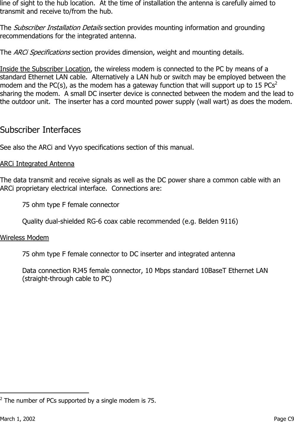  March 1, 2002                                                                                                                                         Page C9  line of sight to the hub location.  At the time of installation the antenna is carefully aimed to transmit and receive to/from the hub.  The Subscriber Installation Details section provides mounting information and grounding recommendations for the integrated antenna.  The ARCi Specifications section provides dimension, weight and mounting details.  Inside the Subscriber Location, the wireless modem is connected to the PC by means of a standard Ethernet LAN cable.  Alternatively a LAN hub or switch may be employed between the modem and the PC(s), as the modem has a gateway function that will support up to 15 PCs2 sharing the modem.  A small DC inserter device is connected between the modem and the lead to the outdoor unit.  The inserter has a cord mounted power supply (wall wart) as does the modem.   Subscriber Interfaces  See also the ARCi and Vyyo specifications section of this manual.  ARCi Integrated Antenna  The data transmit and receive signals as well as the DC power share a common cable with an ARCi proprietary electrical interface.  Connections are:  75 ohm type F female connector  Quality dual-shielded RG-6 coax cable recommended (e.g. Belden 9116)  Wireless Modem   75 ohm type F female connector to DC inserter and integrated antenna  Data connection RJ45 female connector, 10 Mbps standard 10BaseT Ethernet LAN (straight-through cable to PC)                                                    2 The number of PCs supported by a single modem is 75. 