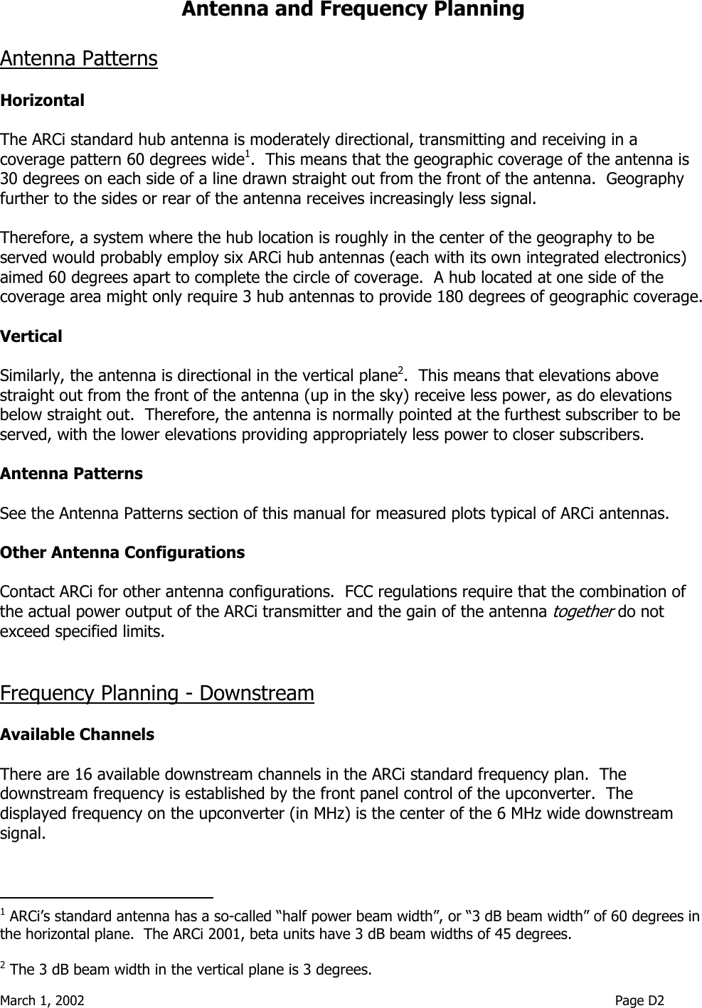  March 1, 2002                                                                                                                               Page D2  Antenna and Frequency Planning  Antenna Patterns  Horizontal  The ARCi standard hub antenna is moderately directional, transmitting and receiving in a coverage pattern 60 degrees wide1.  This means that the geographic coverage of the antenna is 30 degrees on each side of a line drawn straight out from the front of the antenna.  Geography further to the sides or rear of the antenna receives increasingly less signal.  Therefore, a system where the hub location is roughly in the center of the geography to be served would probably employ six ARCi hub antennas (each with its own integrated electronics) aimed 60 degrees apart to complete the circle of coverage.  A hub located at one side of the coverage area might only require 3 hub antennas to provide 180 degrees of geographic coverage.  Vertical  Similarly, the antenna is directional in the vertical plane2.  This means that elevations above straight out from the front of the antenna (up in the sky) receive less power, as do elevations below straight out.  Therefore, the antenna is normally pointed at the furthest subscriber to be served, with the lower elevations providing appropriately less power to closer subscribers.  Antenna Patterns  See the Antenna Patterns section of this manual for measured plots typical of ARCi antennas.  Other Antenna Configurations  Contact ARCi for other antenna configurations.  FCC regulations require that the combination of the actual power output of the ARCi transmitter and the gain of the antenna together do not exceed specified limits.     Frequency Planning - Downstream  Available Channels  There are 16 available downstream channels in the ARCi standard frequency plan.  The downstream frequency is established by the front panel control of the upconverter.  The displayed frequency on the upconverter (in MHz) is the center of the 6 MHz wide downstream signal.                                            1 ARCi’s standard antenna has a so-called “half power beam width”, or “3 dB beam width” of 60 degrees in the horizontal plane.  The ARCi 2001, beta units have 3 dB beam widths of 45 degrees.   2 The 3 dB beam width in the vertical plane is 3 degrees. 