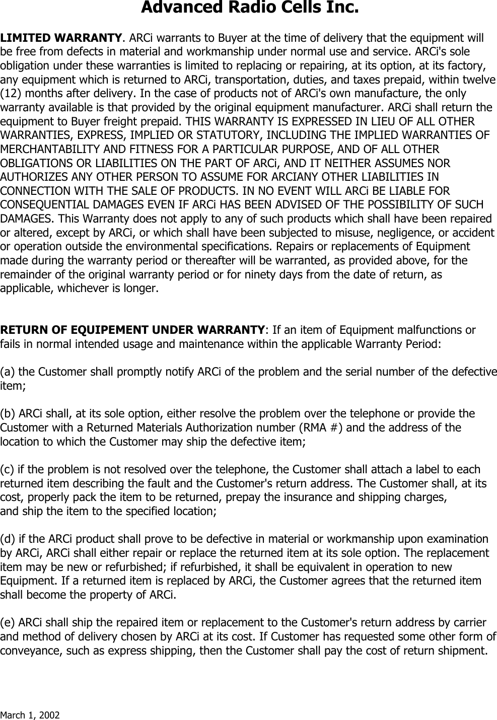 March 1, 2002  Advanced Radio Cells Inc.  LIMITED WARRANTY. ARCi warrants to Buyer at the time of delivery that the equipment will be free from defects in material and workmanship under normal use and service. ARCi&apos;s sole obligation under these warranties is limited to replacing or repairing, at its option, at its factory, any equipment which is returned to ARCi, transportation, duties, and taxes prepaid, within twelve (12) months after delivery. In the case of products not of ARCi&apos;s own manufacture, the only warranty available is that provided by the original equipment manufacturer. ARCi shall return the equipment to Buyer freight prepaid. THIS WARRANTY IS EXPRESSED IN LIEU OF ALL OTHER WARRANTIES, EXPRESS, IMPLIED OR STATUTORY, INCLUDING THE IMPLIED WARRANTIES OF MERCHANTABILITY AND FITNESS FOR A PARTICULAR PURPOSE, AND OF ALL OTHER OBLIGATIONS OR LIABILITIES ON THE PART OF ARCi, AND IT NEITHER ASSUMES NOR AUTHORIZES ANY OTHER PERSON TO ASSUME FOR ARCIANY OTHER LIABILITIES IN CONNECTION WITH THE SALE OF PRODUCTS. IN NO EVENT WILL ARCi BE LIABLE FOR CONSEQUENTIAL DAMAGES EVEN IF ARCi HAS BEEN ADVISED OF THE POSSIBILITY OF SUCH DAMAGES. This Warranty does not apply to any of such products which shall have been repaired or altered, except by ARCi, or which shall have been subjected to misuse, negligence, or accident or operation outside the environmental specifications. Repairs or replacements of Equipment made during the warranty period or thereafter will be warranted, as provided above, for the remainder of the original warranty period or for ninety days from the date of return, as  applicable, whichever is longer.   RETURN OF EQUIPEMENT UNDER WARRANTY: If an item of Equipment malfunctions or fails in normal intended usage and maintenance within the applicable Warranty Period:   (a) the Customer shall promptly notify ARCi of the problem and the serial number of the defective item;  (b) ARCi shall, at its sole option, either resolve the problem over the telephone or provide the Customer with a Returned Materials Authorization number (RMA #) and the address of the location to which the Customer may ship the defective item;  (c) if the problem is not resolved over the telephone, the Customer shall attach a label to each returned item describing the fault and the Customer&apos;s return address. The Customer shall, at its cost, properly pack the item to be returned, prepay the insurance and shipping charges,  and ship the item to the specified location;  (d) if the ARCi product shall prove to be defective in material or workmanship upon examination by ARCi, ARCi shall either repair or replace the returned item at its sole option. The replacement item may be new or refurbished; if refurbished, it shall be equivalent in operation to new Equipment. If a returned item is replaced by ARCi, the Customer agrees that the returned item shall become the property of ARCi.  (e) ARCi shall ship the repaired item or replacement to the Customer&apos;s return address by carrier and method of delivery chosen by ARCi at its cost. If Customer has requested some other form of conveyance, such as express shipping, then the Customer shall pay the cost of return shipment. 