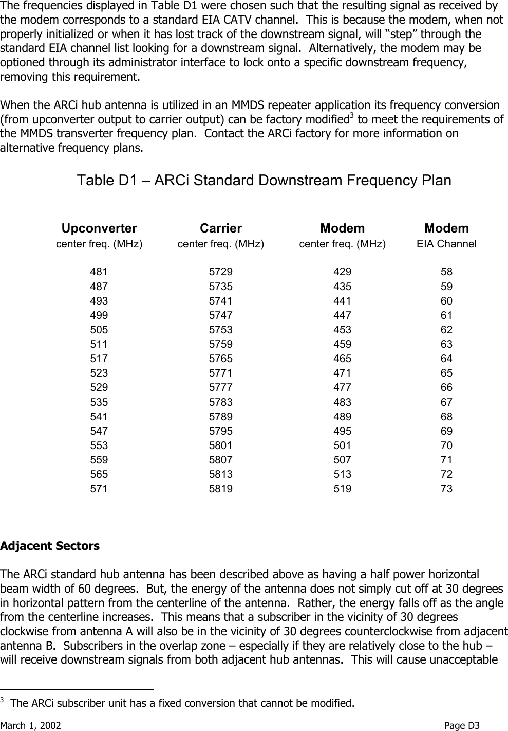  March 1, 2002                                                                                                                               Page D3  The frequencies displayed in Table D1 were chosen such that the resulting signal as received by the modem corresponds to a standard EIA CATV channel.  This is because the modem, when not properly initialized or when it has lost track of the downstream signal, will “step” through the standard EIA channel list looking for a downstream signal.  Alternatively, the modem may be optioned through its administrator interface to lock onto a specific downstream frequency, removing this requirement.    When the ARCi hub antenna is utilized in an MMDS repeater application its frequency conversion (from upconverter output to carrier output) can be factory modified3 to meet the requirements of the MMDS transverter frequency plan.  Contact the ARCi factory for more information on alternative frequency plans.  Table D1 – ARCi Standard Downstream Frequency Plan               Upconverter   Carrier  Modem   Modem center freq. (MHz)    center freq. (MHz)  center freq. (MHz)    EIA Channel        481   5729 429  58 487   5735 435  59 493   5741 441  60 499   5747 447  61 505   5753 453  62 511   5759 459  63 517   5765 465  64 523   5771 471  65 529   5777 477  66 535   5783 483  67 541   5789 489  68 547   5795 495  69 553   5801 501  70 559   5807 507  71 565   5813 513  72 571   5819 519  73    Adjacent Sectors  The ARCi standard hub antenna has been described above as having a half power horizontal beam width of 60 degrees.  But, the energy of the antenna does not simply cut off at 30 degrees in horizontal pattern from the centerline of the antenna.  Rather, the energy falls off as the angle from the centerline increases.  This means that a subscriber in the vicinity of 30 degrees clockwise from antenna A will also be in the vicinity of 30 degrees counterclockwise from adjacent antenna B.  Subscribers in the overlap zone – especially if they are relatively close to the hub – will receive downstream signals from both adjacent hub antennas.  This will cause unacceptable                                         3  The ARCi subscriber unit has a fixed conversion that cannot be modified. 