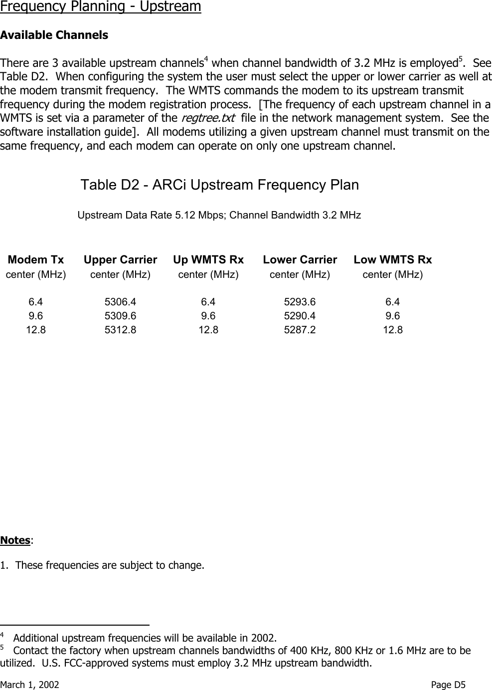  March 1, 2002                                                                                                                               Page D5   Frequency Planning - Upstream  Available Channels  There are 3 available upstream channels4 when channel bandwidth of 3.2 MHz is employed5.  See Table D2.  When configuring the system the user must select the upper or lower carrier as well at the modem transmit frequency.  The WMTS commands the modem to its upstream transmit frequency during the modem registration process.  [The frequency of each upstream channel in a WMTS is set via a parameter of the regtree.txt  file in the network management system.  See the software installation guide].  All modems utilizing a given upstream channel must transmit on the same frequency, and each modem can operate on only one upstream channel.                               Notes:    1.  These frequencies are subject to change.                                         4   Additional upstream frequencies will be available in 2002. 5   Contact the factory when upstream channels bandwidths of 400 KHz, 800 KHz or 1.6 MHz are to be utilized.  U.S. FCC-approved systems must employ 3.2 MHz upstream bandwidth. Table D2 - ARCi Upstream Frequency Plan                                         Upstream Data Rate 5.12 Mbps; Channel Bandwidth 3.2 MHz                 Modem Tx    Upper Carrier  Up WMTS Rx  Lower Carrier  Low WMTS Rx   center (MHz)    center (MHz)  center (MHz)  center (MHz)  center (MHz)              6.4  5306.4  6.4  5293.6  6.4   9.6  5309.6  9.6  5290.4  9.6   12.8   5312.8  12.8  5287.2  12.8                                                                                                                                              