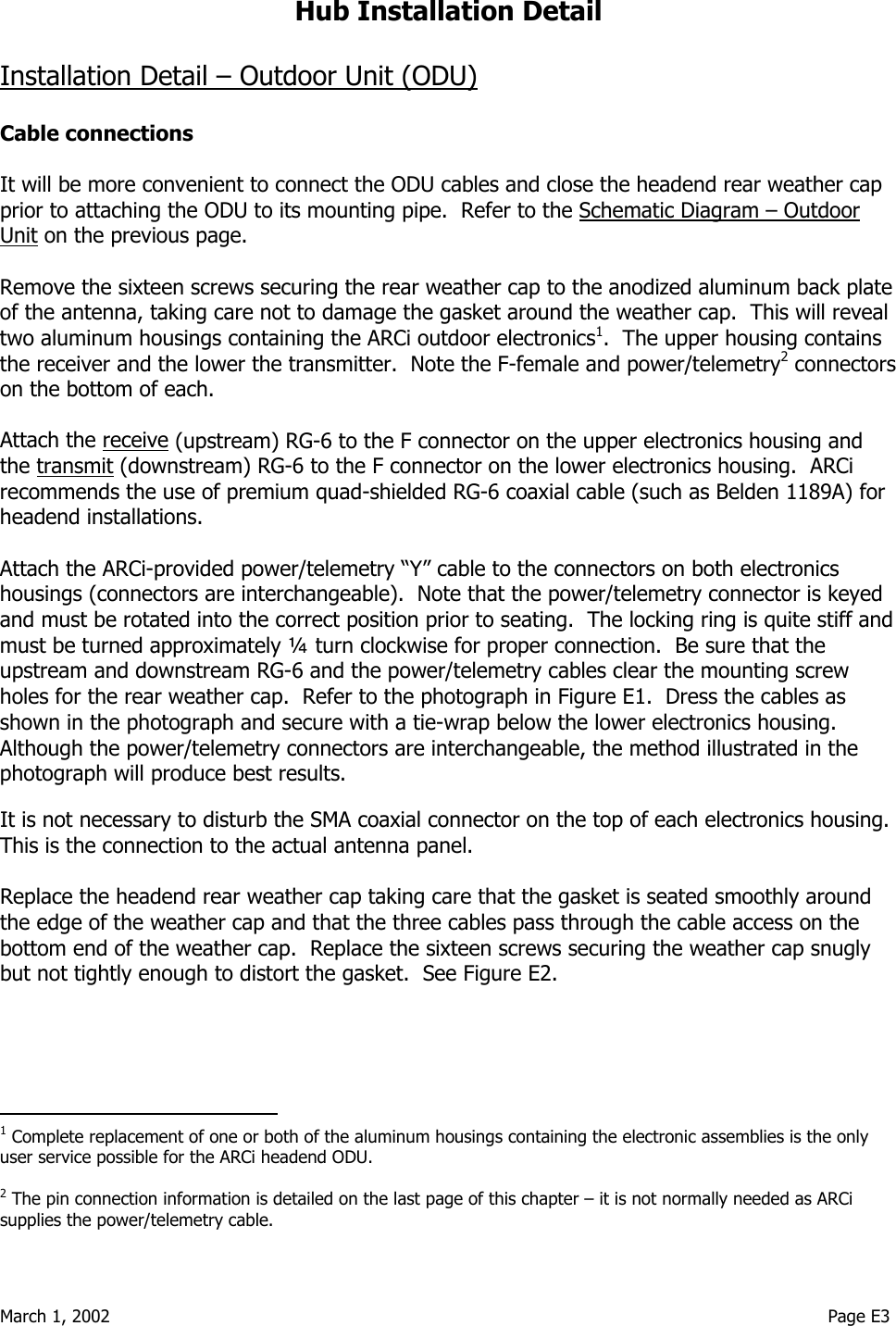  March 1, 2002                                                                                                                                    Page E3  Hub Installation Detail  Installation Detail – Outdoor Unit (ODU)  Cable connections  It will be more convenient to connect the ODU cables and close the headend rear weather cap prior to attaching the ODU to its mounting pipe.  Refer to the Schematic Diagram – Outdoor Unit on the previous page.  Remove the sixteen screws securing the rear weather cap to the anodized aluminum back plate of the antenna, taking care not to damage the gasket around the weather cap.  This will reveal two aluminum housings containing the ARCi outdoor electronics1.  The upper housing contains the receiver and the lower the transmitter.  Note the F-female and power/telemetry2 connectors on the bottom of each.    Attach the receive (upstream) RG-6 to the F connector on the upper electronics housing and the transmit (downstream) RG-6 to the F connector on the lower electronics housing.  ARCi recommends the use of premium quad-shielded RG-6 coaxial cable (such as Belden 1189A) for headend installations.    Attach the ARCi-provided power/telemetry “Y” cable to the connectors on both electronics housings (connectors are interchangeable).  Note that the power/telemetry connector is keyed and must be rotated into the correct position prior to seating.  The locking ring is quite stiff and must be turned approximately ¼ turn clockwise for proper connection.  Be sure that the upstream and downstream RG-6 and the power/telemetry cables clear the mounting screw holes for the rear weather cap.  Refer to the photograph in Figure E1.  Dress the cables as shown in the photograph and secure with a tie-wrap below the lower electronics housing.  Although the power/telemetry connectors are interchangeable, the method illustrated in the photograph will produce best results.  It is not necessary to disturb the SMA coaxial connector on the top of each electronics housing.  This is the connection to the actual antenna panel.  Replace the headend rear weather cap taking care that the gasket is seated smoothly around the edge of the weather cap and that the three cables pass through the cable access on the bottom end of the weather cap.  Replace the sixteen screws securing the weather cap snugly but not tightly enough to distort the gasket.  See Figure E2.                                          1 Complete replacement of one or both of the aluminum housings containing the electronic assemblies is the only user service possible for the ARCi headend ODU.    2 The pin connection information is detailed on the last page of this chapter – it is not normally needed as ARCi supplies the power/telemetry cable.  