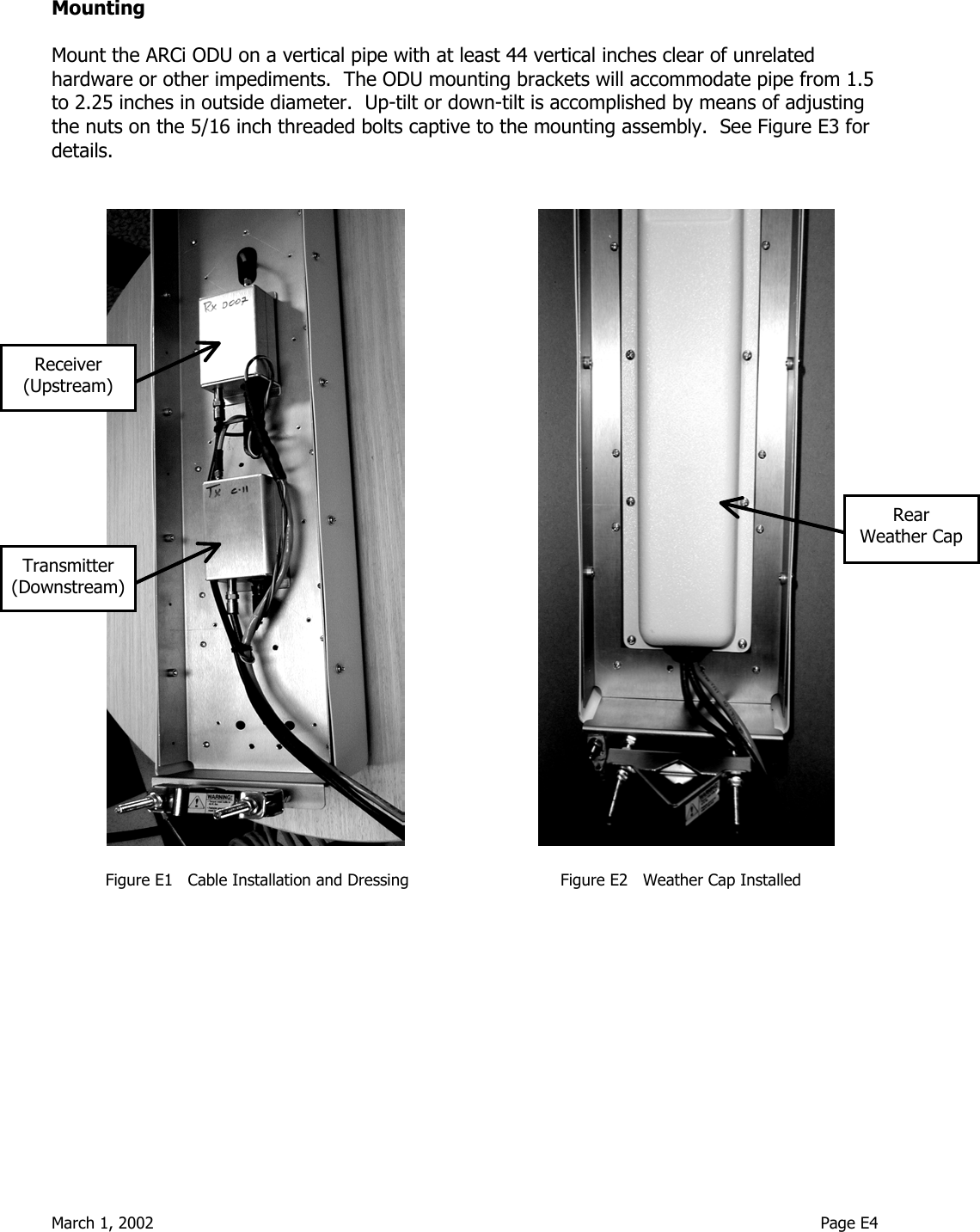  March 1, 2002                                                                                                                                    Page E4  Mounting  Mount the ARCi ODU on a vertical pipe with at least 44 vertical inches clear of unrelated hardware or other impediments.  The ODU mounting brackets will accommodate pipe from 1.5 to 2.25 inches in outside diameter.  Up-tilt or down-tilt is accomplished by means of adjusting the nuts on the 5/16 inch threaded bolts captive to the mounting assembly.  See Figure E3 for details.                                                                         Figure E1   Cable Installation and Dressing                              Figure E2   Weather Cap Installed    Receiver (Upstream) Transmitter (Downstream) Rear Weather Cap