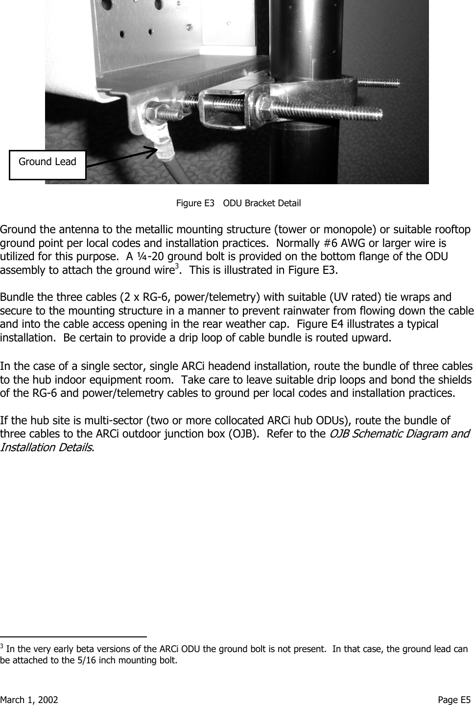  March 1, 2002                                                                                                                                    Page E5                                Figure E3   ODU Bracket Detail  Ground the antenna to the metallic mounting structure (tower or monopole) or suitable rooftop ground point per local codes and installation practices.  Normally #6 AWG or larger wire is utilized for this purpose.  A ¼-20 ground bolt is provided on the bottom flange of the ODU assembly to attach the ground wire3.  This is illustrated in Figure E3.  Bundle the three cables (2 x RG-6, power/telemetry) with suitable (UV rated) tie wraps and secure to the mounting structure in a manner to prevent rainwater from flowing down the cable and into the cable access opening in the rear weather cap.  Figure E4 illustrates a typical installation.  Be certain to provide a drip loop of cable bundle is routed upward.  In the case of a single sector, single ARCi headend installation, route the bundle of three cables to the hub indoor equipment room.  Take care to leave suitable drip loops and bond the shields of the RG-6 and power/telemetry cables to ground per local codes and installation practices.  If the hub site is multi-sector (two or more collocated ARCi hub ODUs), route the bundle of three cables to the ARCi outdoor junction box (OJB).  Refer to the OJB Schematic Diagram and Installation Details.                                           3 In the very early beta versions of the ARCi ODU the ground bolt is not present.  In that case, the ground lead can be attached to the 5/16 inch mounting bolt. Ground Lead 