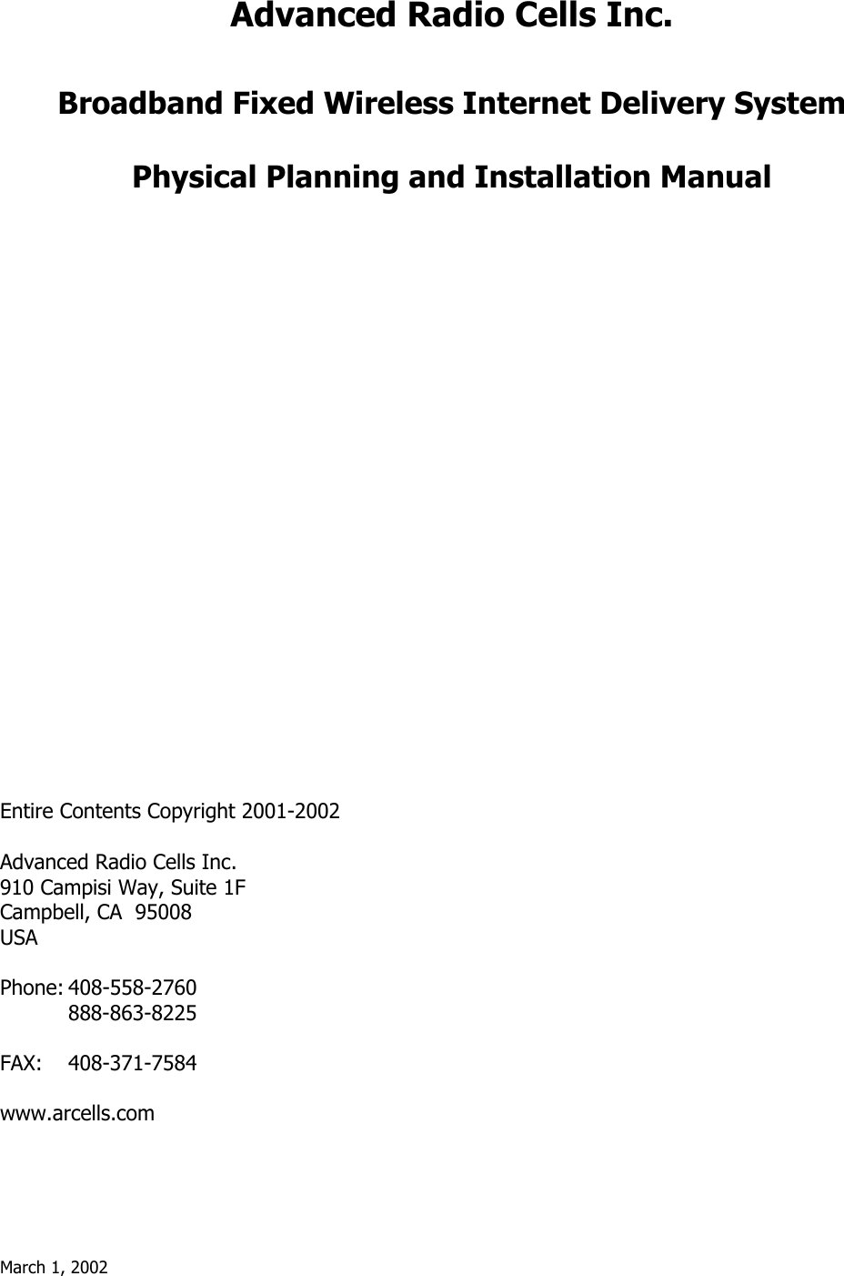 March 1, 2002   Advanced Radio Cells Inc.   Broadband Fixed Wireless Internet Delivery System  Physical Planning and Installation Manual                         Entire Contents Copyright 2001-2002  Advanced Radio Cells Inc. 910 Campisi Way, Suite 1F Campbell, CA  95008 USA  Phone: 408-558-2760  888-863-8225  FAX: 408-371-7584  www.arcells.com 