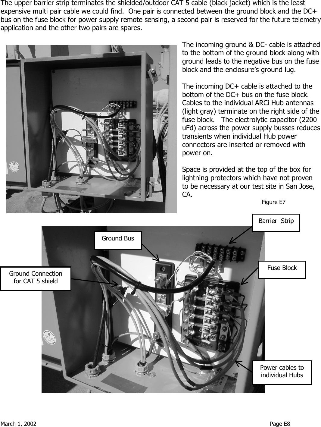  March 1, 2002                                                                                                                                    Page E8   The upper barrier strip terminates the shielded/outdoor CAT 5 cable (black jacket) which is the least expensive multi pair cable we could find.  One pair is connected between the ground block and the DC+ bus on the fuse block for power supply remote sensing, a second pair is reserved for the future telemetry application and the other two pairs are spares.    The incoming ground &amp; DC- cable is attached to the bottom of the ground block along with ground leads to the negative bus on the fuse block and the enclosure’s ground lug.  The incoming DC+ cable is attached to the bottom of the DC+ bus on the fuse block.  Cables to the individual ARCi Hub antennas (light gray) terminate on the right side of the fuse block.   The electrolytic capacitor (2200 uFd) across the power supply busses reduces transients when individual Hub power connectors are inserted or removed with power on.  Space is provided at the top of the box for lightning protectors which have not proven to be necessary at our test site in San Jose, CA.                                              Figure E7     Fuse BlockGround BusGround Connection for CAT 5 shield Power cables to individual HubsBarrier  Strip 