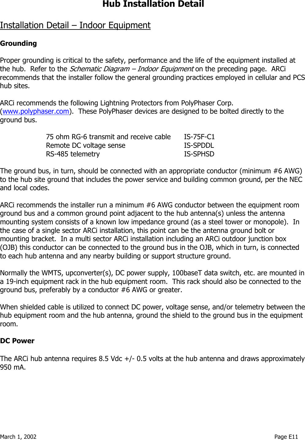  March 1, 2002                                                                                                                                    Page E11  Hub Installation Detail  Installation Detail – Indoor Equipment  Grounding  Proper grounding is critical to the safety, performance and the life of the equipment installed at the hub.  Refer to the Schematic Diagram – Indoor Equipment on the preceding page.  ARCi recommends that the installer follow the general grounding practices employed in cellular and PCS hub sites.  ARCi recommends the following Lightning Protectors from PolyPhaser Corp. (www.polyphaser.com).  These PolyPhaser devices are designed to be bolted directly to the ground bus.  75 ohm RG-6 transmit and receive cable  IS-75F-C1   Remote DC voltage sense      IS-SPDDL  RS-485 telemetry    IS-SPHSD  The ground bus, in turn, should be connected with an appropriate conductor (minimum #6 AWG) to the hub site ground that includes the power service and building common ground, per the NEC and local codes.    ARCi recommends the installer run a minimum #6 AWG conductor between the equipment room ground bus and a common ground point adjacent to the hub antenna(s) unless the antenna mounting system consists of a known low impedance ground (as a steel tower or monopole).  In the case of a single sector ARCi installation, this point can be the antenna ground bolt or mounting bracket.  In a multi sector ARCi installation including an ARCi outdoor junction box (OJB) this conductor can be connected to the ground bus in the OJB, which in turn, is connected to each hub antenna and any nearby building or support structure ground.  Normally the WMTS, upconverter(s), DC power supply, 100baseT data switch, etc. are mounted in a 19-inch equipment rack in the hub equipment room.  This rack should also be connected to the ground bus, preferably by a conductor #6 AWG or greater.  When shielded cable is utilized to connect DC power, voltage sense, and/or telemetry between the hub equipment room and the hub antenna, ground the shield to the ground bus in the equipment room.  DC Power    The ARCi hub antenna requires 8.5 Vdc +/- 0.5 volts at the hub antenna and draws approximately 950 mA.  