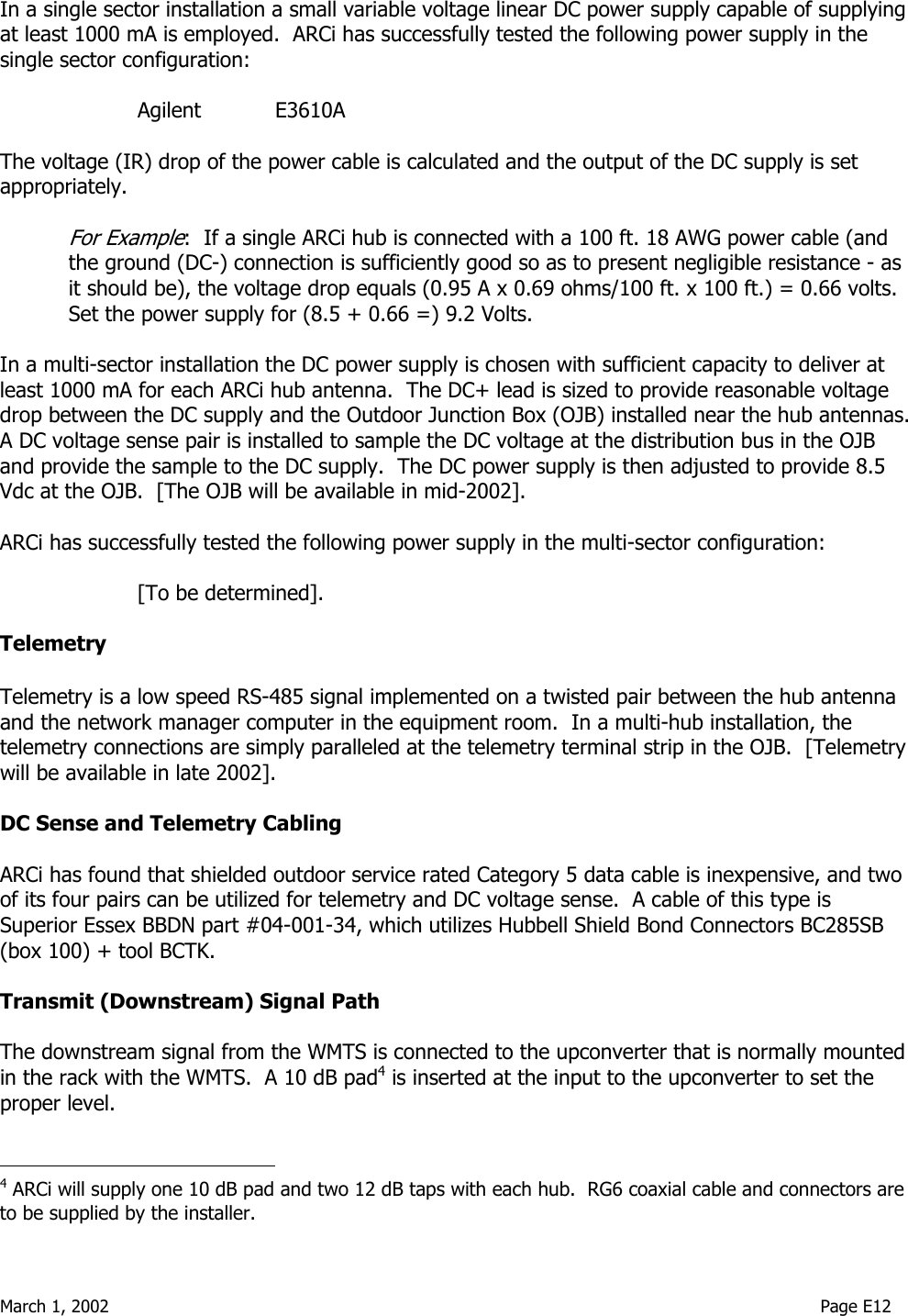  March 1, 2002                                                                                                                                    Page E12  In a single sector installation a small variable voltage linear DC power supply capable of supplying at least 1000 mA is employed.  ARCi has successfully tested the following power supply in the single sector configuration:  Agilent    E3610A  The voltage (IR) drop of the power cable is calculated and the output of the DC supply is set appropriately.   For Example:  If a single ARCi hub is connected with a 100 ft. 18 AWG power cable (and the ground (DC-) connection is sufficiently good so as to present negligible resistance - as it should be), the voltage drop equals (0.95 A x 0.69 ohms/100 ft. x 100 ft.) = 0.66 volts.  Set the power supply for (8.5 + 0.66 =) 9.2 Volts.  In a multi-sector installation the DC power supply is chosen with sufficient capacity to deliver at least 1000 mA for each ARCi hub antenna.  The DC+ lead is sized to provide reasonable voltage drop between the DC supply and the Outdoor Junction Box (OJB) installed near the hub antennas.  A DC voltage sense pair is installed to sample the DC voltage at the distribution bus in the OJB and provide the sample to the DC supply.  The DC power supply is then adjusted to provide 8.5 Vdc at the OJB.  [The OJB will be available in mid-2002].  ARCi has successfully tested the following power supply in the multi-sector configuration:  [To be determined].   Telemetry  Telemetry is a low speed RS-485 signal implemented on a twisted pair between the hub antenna and the network manager computer in the equipment room.  In a multi-hub installation, the telemetry connections are simply paralleled at the telemetry terminal strip in the OJB.  [Telemetry will be available in late 2002].  DC Sense and Telemetry Cabling  ARCi has found that shielded outdoor service rated Category 5 data cable is inexpensive, and two of its four pairs can be utilized for telemetry and DC voltage sense.  A cable of this type is Superior Essex BBDN part #04-001-34, which utilizes Hubbell Shield Bond Connectors BC285SB (box 100) + tool BCTK.   Transmit (Downstream) Signal Path  The downstream signal from the WMTS is connected to the upconverter that is normally mounted in the rack with the WMTS.  A 10 dB pad4 is inserted at the input to the upconverter to set the proper level.                                          4 ARCi will supply one 10 dB pad and two 12 dB taps with each hub.  RG6 coaxial cable and connectors are to be supplied by the installer. 