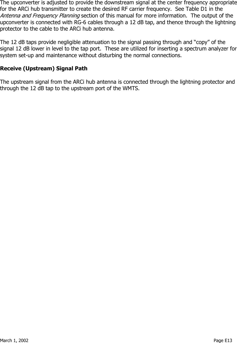  March 1, 2002                                                                                                                                    Page E13  The upconverter is adjusted to provide the downstream signal at the center frequency appropriate for the ARCi hub transmitter to create the desired RF carrier frequency.  See Table D1 in the Antenna and Frequency Planning section of this manual for more information.  The output of the upconverter is connected with RG-6 cables through a 12 dB tap, and thence through the lightning protector to the cable to the ARCi hub antenna.    The 12 dB taps provide negligible attenuation to the signal passing through and “copy” of the signal 12 dB lower in level to the tap port.  These are utilized for inserting a spectrum analyzer for system set-up and maintenance without disturbing the normal connections.  Receive (Upstream) Signal Path  The upstream signal from the ARCi hub antenna is connected through the lightning protector and through the 12 dB tap to the upstream port of the WMTS.  