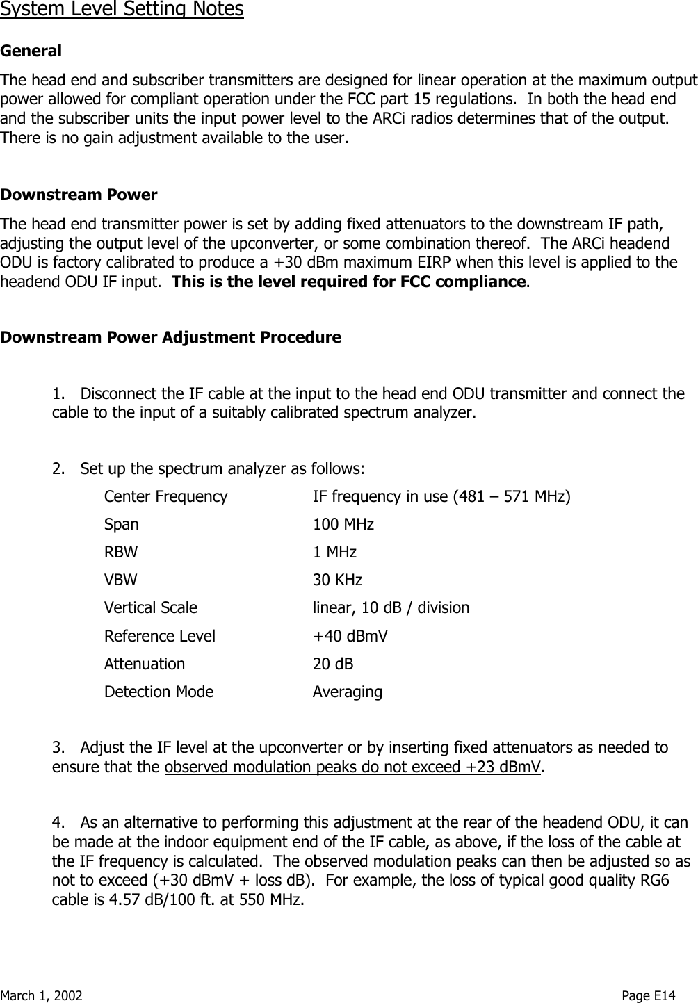  March 1, 2002                                                                                                                                    Page E14  System Level Setting Notes  General The head end and subscriber transmitters are designed for linear operation at the maximum output power allowed for compliant operation under the FCC part 15 regulations.  In both the head end and the subscriber units the input power level to the ARCi radios determines that of the output.  There is no gain adjustment available to the user.   Downstream Power The head end transmitter power is set by adding fixed attenuators to the downstream IF path, adjusting the output level of the upconverter, or some combination thereof.  The ARCi headend ODU is factory calibrated to produce a +30 dBm maximum EIRP when this level is applied to the headend ODU IF input.  This is the level required for FCC compliance.  Downstream Power Adjustment Procedure  1.   Disconnect the IF cable at the input to the head end ODU transmitter and connect the cable to the input of a suitably calibrated spectrum analyzer.  2.   Set up the spectrum analyzer as follows: Center Frequency    IF frequency in use (481 – 571 MHz)   Span    100 MHz   RBW    1 MHz   VBW    30 KHz     Vertical Scale      linear, 10 dB / division   Reference Level  +40 dBmV   Attenuation   20 dB   Detection Mode  Averaging  3.   Adjust the IF level at the upconverter or by inserting fixed attenuators as needed to ensure that the observed modulation peaks do not exceed +23 dBmV.  4.   As an alternative to performing this adjustment at the rear of the headend ODU, it can be made at the indoor equipment end of the IF cable, as above, if the loss of the cable at the IF frequency is calculated.  The observed modulation peaks can then be adjusted so as not to exceed (+30 dBmV + loss dB).  For example, the loss of typical good quality RG6 cable is 4.57 dB/100 ft. at 550 MHz. 