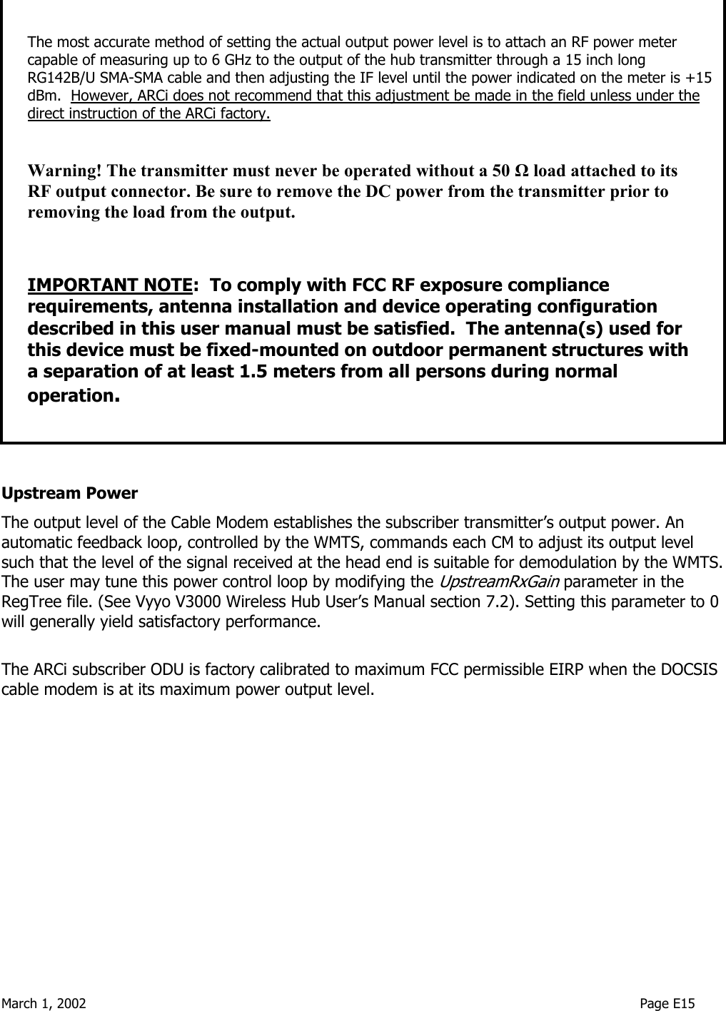  March 1, 2002                                                                                                                                    Page E15                        Upstream Power The output level of the Cable Modem establishes the subscriber transmitter’s output power. An automatic feedback loop, controlled by the WMTS, commands each CM to adjust its output level such that the level of the signal received at the head end is suitable for demodulation by the WMTS. The user may tune this power control loop by modifying the UpstreamRxGain parameter in the RegTree file. (See Vyyo V3000 Wireless Hub User’s Manual section 7.2). Setting this parameter to 0 will generally yield satisfactory performance.  The ARCi subscriber ODU is factory calibrated to maximum FCC permissible EIRP when the DOCSIS cable modem is at its maximum power output level.  The most accurate method of setting the actual output power level is to attach an RF power meter capable of measuring up to 6 GHz to the output of the hub transmitter through a 15 inch long RG142B/U SMA-SMA cable and then adjusting the IF level until the power indicated on the meter is +15 dBm.  However, ARCi does not recommend that this adjustment be made in the field unless under the direct instruction of the ARCi factory.  Warning! The transmitter must never be operated without a 50 Ω load attached to its RF output connector. Be sure to remove the DC power from the transmitter prior to removing the load from the output.   IMPORTANT NOTE:  To comply with FCC RF exposure compliance requirements, antenna installation and device operating configuration described in this user manual must be satisfied.  The antenna(s) used for this device must be fixed-mounted on outdoor permanent structures with a separation of at least 1.5 meters from all persons during normal operation.  