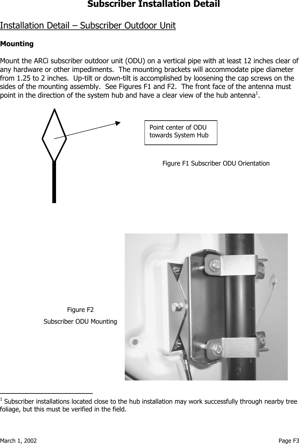  March 1, 2002                                                                                                                                     Page F3 Subscriber Installation Detail  Installation Detail – Subscriber Outdoor Unit  Mounting  Mount the ARCi subscriber outdoor unit (ODU) on a vertical pipe with at least 12 inches clear of any hardware or other impediments.  The mounting brackets will accommodate pipe diameter from 1.25 to 2 inches.  Up-tilt or down-tilt is accomplished by loosening the cap screws on the sides of the mounting assembly.  See Figures F1 and F2.  The front face of the antenna must point in the direction of the system hub and have a clear view of the hub antenna1.                 Figure F1 Subscriber ODU Orientation                                                                                                               1 Subscriber installations located close to the hub installation may work successfully through nearby tree foliage, but this must be verified in the field. Point center of ODU towards System Hub Figure F2 Subscriber ODU Mounting