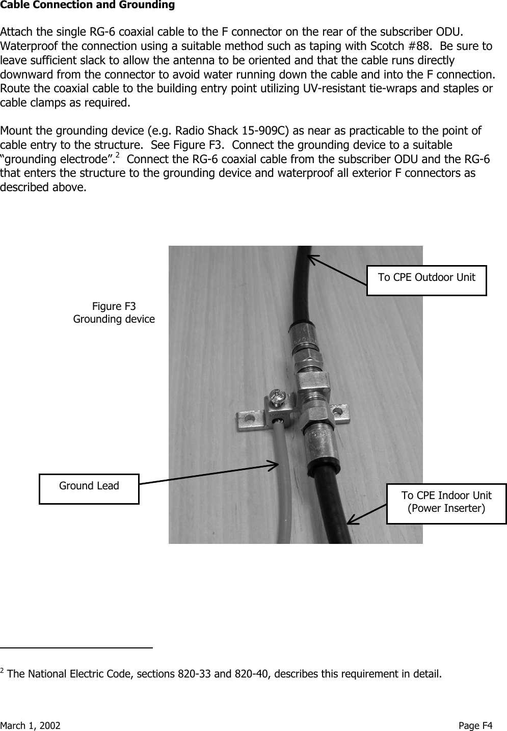  March 1, 2002                                                                                                                                     Page F4 Cable Connection and Grounding  Attach the single RG-6 coaxial cable to the F connector on the rear of the subscriber ODU.  Waterproof the connection using a suitable method such as taping with Scotch #88.  Be sure to leave sufficient slack to allow the antenna to be oriented and that the cable runs directly downward from the connector to avoid water running down the cable and into the F connection.  Route the coaxial cable to the building entry point utilizing UV-resistant tie-wraps and staples or cable clamps as required.    Mount the grounding device (e.g. Radio Shack 15-909C) as near as practicable to the point of cable entry to the structure.  See Figure F3.  Connect the grounding device to a suitable “grounding electrode”.2  Connect the RG-6 coaxial cable from the subscriber ODU and the RG-6 that enters the structure to the grounding device and waterproof all exterior F connectors as described above.                                                                                                                                                                  2 The National Electric Code, sections 820-33 and 820-40, describes this requirement in detail. Figure F3 Grounding device Ground Lead To CPE Outdoor UnitTo CPE Indoor Unit (Power Inserter) 