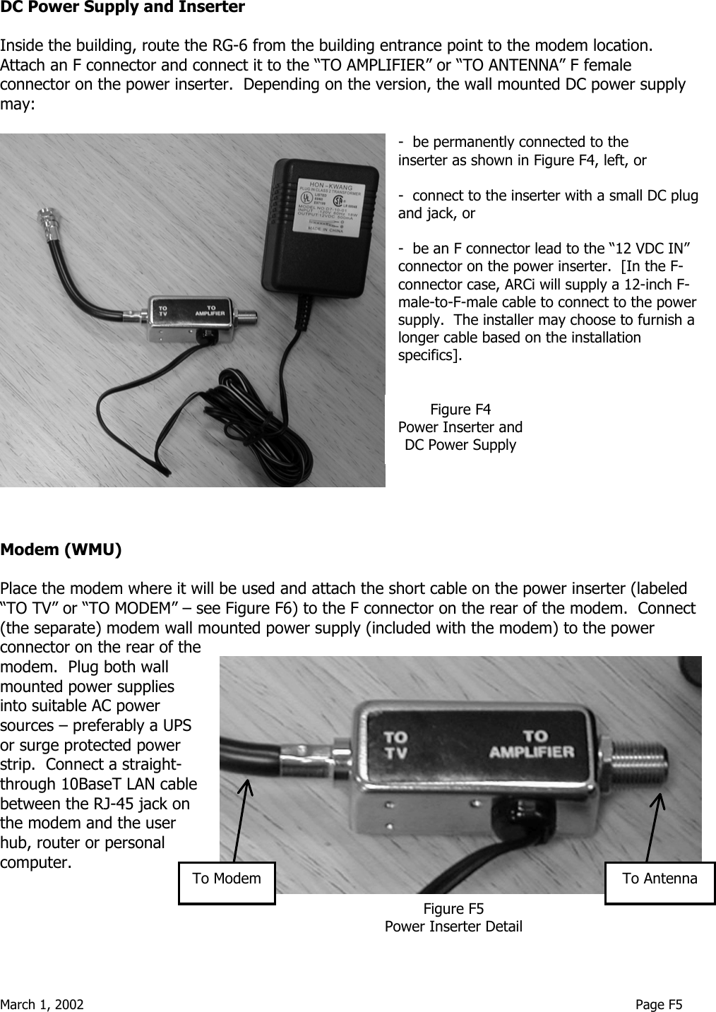  March 1, 2002                                                                                                                                     Page F5 DC Power Supply and Inserter  Inside the building, route the RG-6 from the building entrance point to the modem location.  Attach an F connector and connect it to the “TO AMPLIFIER” or “TO ANTENNA” F female connector on the power inserter.  Depending on the version, the wall mounted DC power supply may:  -  be permanently connected to the       inserter as shown in Figure F4, left, or   -  connect to the inserter with a small DC plug and jack, or  -  be an F connector lead to the “12 VDC IN” connector on the power inserter.  [In the F-connector case, ARCi will supply a 12-inch F-male-to-F-male cable to connect to the power supply.  The installer may choose to furnish a longer cable based on the installation specifics].          Modem (WMU)  Place the modem where it will be used and attach the short cable on the power inserter (labeled “TO TV” or “TO MODEM” – see Figure F6) to the F connector on the rear of the modem.  Connect (the separate) modem wall mounted power supply (included with the modem) to the power connector on the rear of the modem.  Plug both wall mounted power supplies into suitable AC power sources – preferably a UPS or surge protected power strip.  Connect a straight-through 10BaseT LAN cable between the RJ-45 jack on the modem and the user hub, router or personal computer.    Figure F4 Power Inserter and DC Power Supply Figure F5 Power Inserter DetailTo ModemTo Antenna