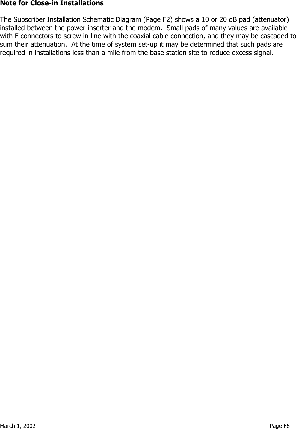  March 1, 2002                                                                                                                                     Page F6 Note for Close-in Installations  The Subscriber Installation Schematic Diagram (Page F2) shows a 10 or 20 dB pad (attenuator) installed between the power inserter and the modem.  Small pads of many values are available with F connectors to screw in line with the coaxial cable connection, and they may be cascaded to sum their attenuation.  At the time of system set-up it may be determined that such pads are required in installations less than a mile from the base station site to reduce excess signal. 