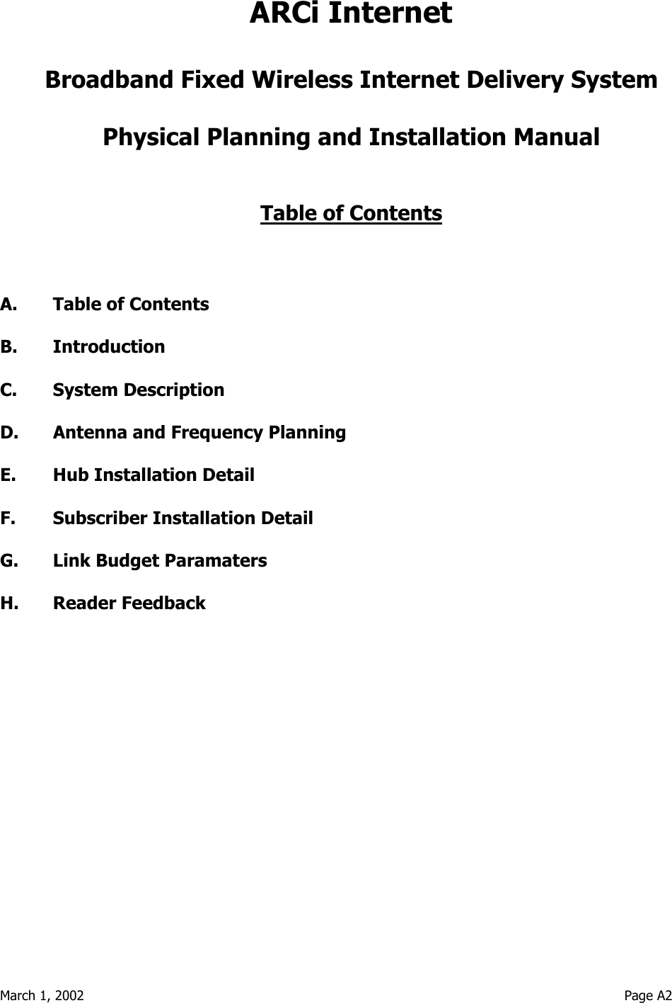 March 1, 2002                                                                                                                                  Page A2 ARCi Internet  Broadband Fixed Wireless Internet Delivery System  Physical Planning and Installation Manual   Table of Contents    A.  Table of Contents  B. Introduction  C. System Description  D.  Antenna and Frequency Planning  E.  Hub Installation Detail  F.  Subscriber Installation Detail  G.  Link Budget Paramaters  H. Reader Feedback   