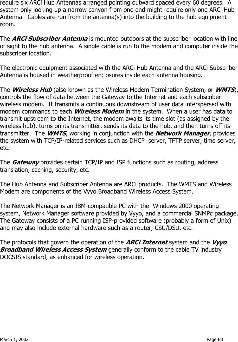  March 1, 2002                                                                                                                              Page B3  require six ARCi Hub Antennas arranged pointing outward spaced every 60 degrees.  A system only looking up a narrow canyon from one end might require only one ARCi Hub Antenna.  Cables are run from the antenna(s) into the building to the hub equipment room.  The ARCi Subscriber Antenna is mounted outdoors at the subscriber location with line of sight to the hub antenna.  A single cable is run to the modem and computer inside the subscriber location.  The electronic equipment associated with the ARCi Hub Antenna and the ARCi Subscriber Antenna is housed in weatherproof enclosures inside each antenna housing.    The Wireless Hub (also known as the Wireless Modem Termination System, or WMTS), controls the flow of data between the Gateway to the Internet and each subscriber wireless modem.  It transmits a continuous downstream of user data interspersed with modem commands to each Wireless Modem in the system.  When a user has data to transmit upstream to the Internet, the modem awaits its time slot (as assigned by the wireless hub), turns on its transmitter, sends its data to the hub, and then turns off its transmitter.  The WMTS, working in conjunction with the Network Manager, provides the system with TCP/IP-related services such as DHCP  server, TFTP server, time server, etc.    The Gateway provides certain TCP/IP and ISP functions such as routing, address translation, caching, security, etc.  The Hub Antenna and Subscriber Antenna are ARCi products.  The WMTS and Wireless Modem are components of the Vyyo Broadband Wireless Access System.    The Network Manager is an IBM-compatible PC with the  Windows 2000 operating system, Network Manager software provided by Vyyo, and a commercial SNMPc package.  The Gateway consists of a PC running ISP-provided software (probably a form of Unix) and may also include external hardware such as a router, CSU/DSU. etc.  The protocols that govern the operation of the ARCi Internet system and the Vyyo Broadband Wireless Access System generally conform to the cable TV industry DOCSIS standard, as enhanced for wireless operation.    