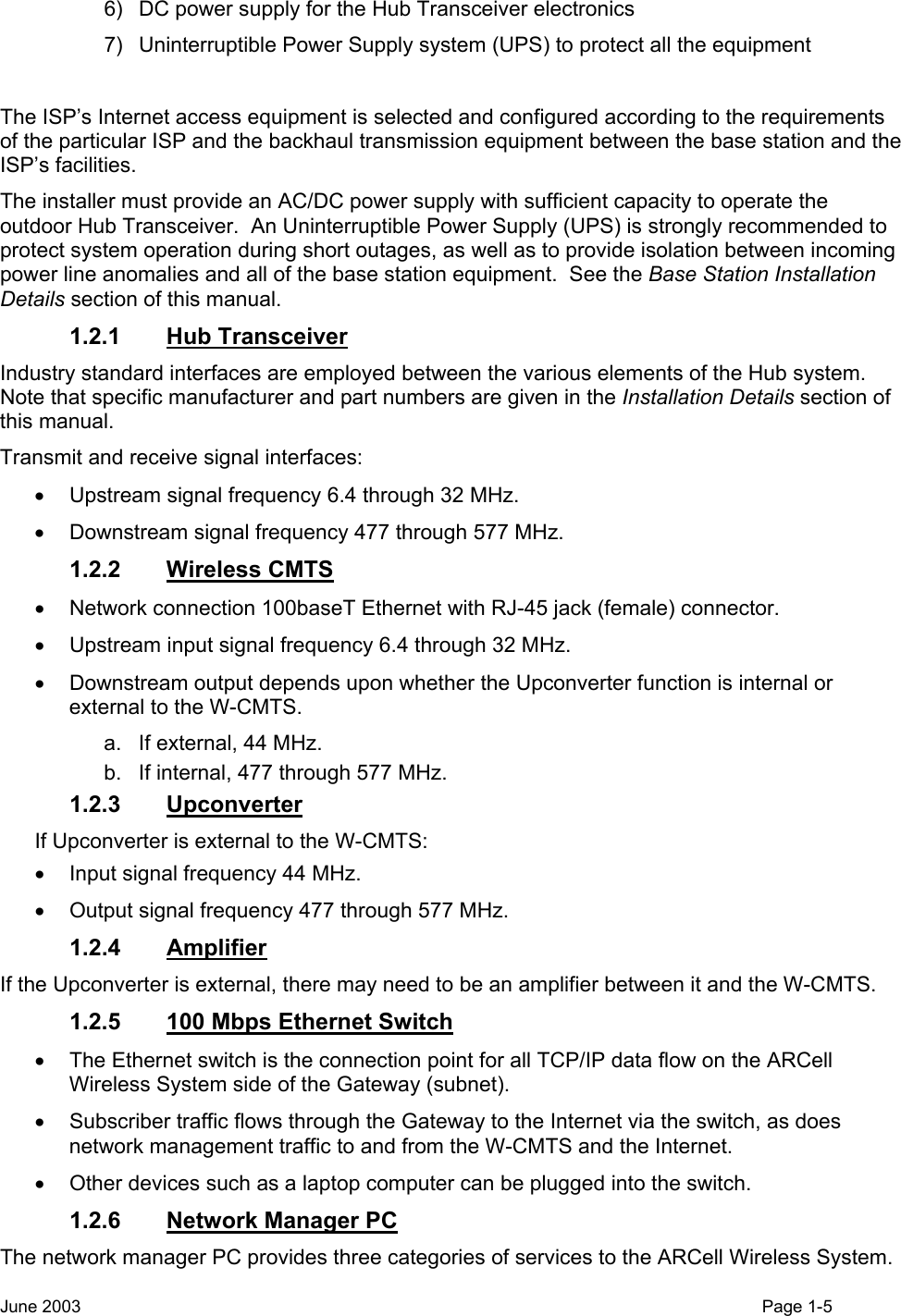  6)  DC power supply for the Hub Transceiver electronics 7)  Uninterruptible Power Supply system (UPS) to protect all the equipment  The ISP’s Internet access equipment is selected and configured according to the requirements of the particular ISP and the backhaul transmission equipment between the base station and the ISP’s facilities. The installer must provide an AC/DC power supply with sufficient capacity to operate the outdoor Hub Transceiver.  An Uninterruptible Power Supply (UPS) is strongly recommended to protect system operation during short outages, as well as to provide isolation between incoming power line anomalies and all of the base station equipment.  See the Base Station Installation Details section of this manual. 1.2.1 Hub Transceiver  Industry standard interfaces are employed between the various elements of the Hub system.  Note that specific manufacturer and part numbers are given in the Installation Details section of this manual.   Transmit and receive signal interfaces: •  Upstream signal frequency 6.4 through 32 MHz.  •  Downstream signal frequency 477 through 577 MHz. 1.2.2 Wireless CMTS •  Network connection 100baseT Ethernet with RJ-45 jack (female) connector.   •  Upstream input signal frequency 6.4 through 32 MHz. •  Downstream output depends upon whether the Upconverter function is internal or external to the W-CMTS. a.  If external, 44 MHz. b.  If internal, 477 through 577 MHz. 1.2.3 Upconverter If Upconverter is external to the W-CMTS: •  Input signal frequency 44 MHz.  •  Output signal frequency 477 through 577 MHz. 1.2.4 Amplifier If the Upconverter is external, there may need to be an amplifier between it and the W-CMTS. 1.2.5  100 Mbps Ethernet Switch •  The Ethernet switch is the connection point for all TCP/IP data flow on the ARCell Wireless System side of the Gateway (subnet). •  Subscriber traffic flows through the Gateway to the Internet via the switch, as does network management traffic to and from the W-CMTS and the Internet.   •  Other devices such as a laptop computer can be plugged into the switch. 1.2.6 Network Manager PC The network manager PC provides three categories of services to the ARCell Wireless System. June 2003    Page 1-5  