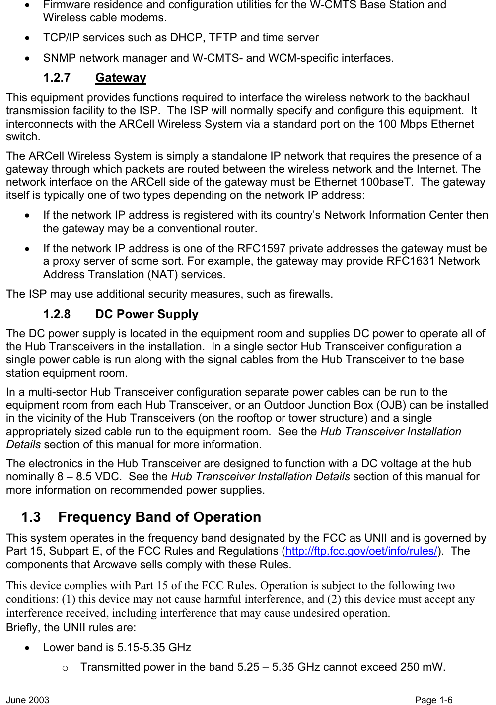  •  Firmware residence and configuration utilities for the W-CMTS Base Station and Wireless cable modems. •  TCP/IP services such as DHCP, TFTP and time server •  SNMP network manager and W-CMTS- and WCM-specific interfaces. 1.2.7 Gateway This equipment provides functions required to interface the wireless network to the backhaul transmission facility to the ISP.  The ISP will normally specify and configure this equipment.  It interconnects with the ARCell Wireless System via a standard port on the 100 Mbps Ethernet switch. The ARCell Wireless System is simply a standalone IP network that requires the presence of a gateway through which packets are routed between the wireless network and the Internet. The network interface on the ARCell side of the gateway must be Ethernet 100baseT.  The gateway itself is typically one of two types depending on the network IP address: •  If the network IP address is registered with its country’s Network Information Center then the gateway may be a conventional router. •  If the network IP address is one of the RFC1597 private addresses the gateway must be a proxy server of some sort. For example, the gateway may provide RFC1631 Network Address Translation (NAT) services. The ISP may use additional security measures, such as firewalls. 1.2.8 DC Power Supply The DC power supply is located in the equipment room and supplies DC power to operate all of the Hub Transceivers in the installation.  In a single sector Hub Transceiver configuration a single power cable is run along with the signal cables from the Hub Transceiver to the base station equipment room.   In a multi-sector Hub Transceiver configuration separate power cables can be run to the equipment room from each Hub Transceiver, or an Outdoor Junction Box (OJB) can be installed in the vicinity of the Hub Transceivers (on the rooftop or tower structure) and a single appropriately sized cable run to the equipment room.  See the Hub Transceiver Installation Details section of this manual for more information.  The electronics in the Hub Transceiver are designed to function with a DC voltage at the hub nominally 8 – 8.5 VDC.  See the Hub Transceiver Installation Details section of this manual for more information on recommended power supplies. 1.3  Frequency Band of Operation This system operates in the frequency band designated by the FCC as UNII and is governed by Part 15, Subpart E, of the FCC Rules and Regulations (http://ftp.fcc.gov/oet/info/rules/).  The components that Arcwave sells comply with these Rules. This device complies with Part 15 of the FCC Rules. Operation is subject to the following two conditions: (1) this device may not cause harmful interference, and (2) this device must accept any interference received, including interference that may cause undesired operation. Briefly, the UNII rules are: •  Lower band is 5.15-5.35 GHz o  Transmitted power in the band 5.25 – 5.35 GHz cannot exceed 250 mW. June 2003    Page 1-6  