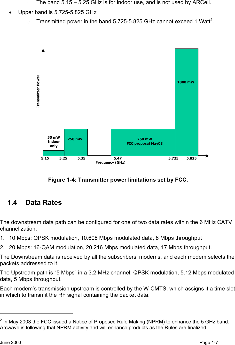  o  The band 5.15 – 5.25 GHz is for indoor use, and is not used by ARCell. •  Upper band is 5.725-5.825 GHz o  Transmitted power in the band 5.725-5.825 GHz cannot exceed 1 Watt2.  50 mWIndooronly5.15 5.25 5.35 5.47 5.725 5.825Frequency (GHz)250 mW 250 mWFCC proposal May031000 mWTransmitter Power Figure 1-4: Transmitter power limitations set by FCC.  1.4 Data Rates  The downstream data path can be configured for one of two data rates within the 6 MHz CATV channelization: 1.  10 Mbps: QPSK modulation, 10.608 Mbps modulated data, 8 Mbps throughput 2.  20 Mbps: 16-QAM modulation, 20.216 Mbps modulated data, 17 Mbps throughput. The Downstream data is received by all the subscribers’ modems, and each modem selects the packets addressed to it. The Upstream path is “5 Mbps” in a 3.2 MHz channel: QPSK modulation, 5.12 Mbps modulated data, 5 Mbps throughput. Each modem’s transmission upstream is controlled by the W-CMTS, which assigns it a time slot in which to transmit the RF signal containing the packet data.                                                   2 In May 2003 the FCC issued a Notice of Proposed Rule Making (NPRM) to enhance the 5 GHz band.  Arcwave is following that NPRM activity and will enhance products as the Rules are finalized. June 2003    Page 1-7  