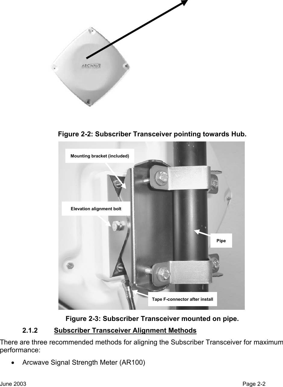   Figure 2-2: Subscriber Transceiver pointing towards Hub. Mounting bracket (included)Elevation alignment boltTape F-connector after installPipe Figure 2-3: Subscriber Transceiver mounted on pipe. 2.1.2  Subscriber Transceiver Alignment Methods   There are three recommended methods for aligning the Subscriber Transceiver for maximum performance:   •  Arcwave Signal Strength Meter (AR100)  June 2003                                                                                                                                          Page 2-2  