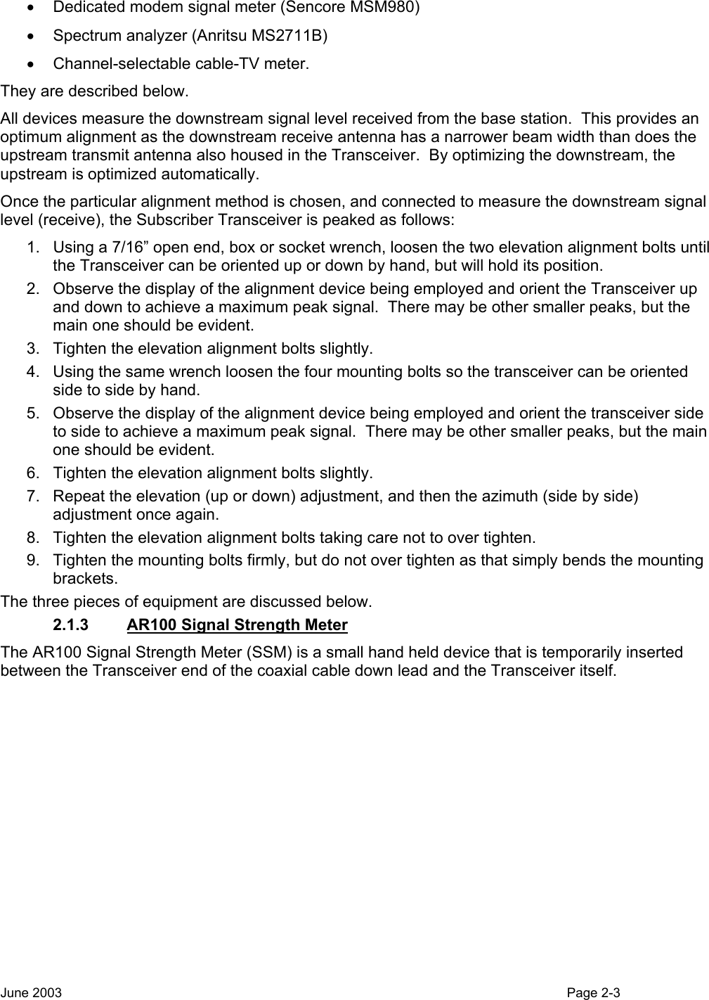  •  Dedicated modem signal meter (Sencore MSM980)  •  Spectrum analyzer (Anritsu MS2711B)  •  Channel-selectable cable-TV meter.   They are described below. All devices measure the downstream signal level received from the base station.  This provides an optimum alignment as the downstream receive antenna has a narrower beam width than does the upstream transmit antenna also housed in the Transceiver.  By optimizing the downstream, the upstream is optimized automatically. Once the particular alignment method is chosen, and connected to measure the downstream signal level (receive), the Subscriber Transceiver is peaked as follows:   1.  Using a 7/16” open end, box or socket wrench, loosen the two elevation alignment bolts until the Transceiver can be oriented up or down by hand, but will hold its position.   2.  Observe the display of the alignment device being employed and orient the Transceiver up and down to achieve a maximum peak signal.  There may be other smaller peaks, but the main one should be evident.   3.  Tighten the elevation alignment bolts slightly. 4.  Using the same wrench loosen the four mounting bolts so the transceiver can be oriented side to side by hand.   5.  Observe the display of the alignment device being employed and orient the transceiver side to side to achieve a maximum peak signal.  There may be other smaller peaks, but the main one should be evident.   6.  Tighten the elevation alignment bolts slightly. 7.  Repeat the elevation (up or down) adjustment, and then the azimuth (side by side) adjustment once again.   8.  Tighten the elevation alignment bolts taking care not to over tighten.   9.  Tighten the mounting bolts firmly, but do not over tighten as that simply bends the mounting brackets. The three pieces of equipment are discussed below. 2.1.3  AR100 Signal Strength Meter The AR100 Signal Strength Meter (SSM) is a small hand held device that is temporarily inserted between the Transceiver end of the coaxial cable down lead and the Transceiver itself. June 2003                                                                                                                                          Page 2-3  