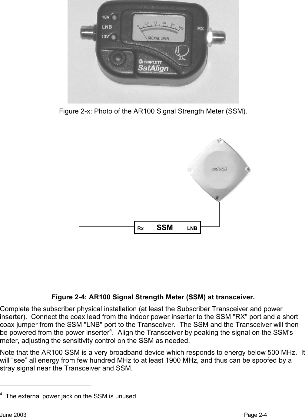   Figure 2-x: Photo of the AR100 Signal Strength Meter (SSM). Rx  SSM LNB Figure 2-4: AR100 Signal Strength Meter (SSM) at transceiver. Complete the subscriber physical installation (at least the Subscriber Transceiver and power inserter).  Connect the coax lead from the indoor power inserter to the SSM &quot;RX&quot; port and a short coax jumper from the SSM &quot;LNB&quot; port to the Transceiver.  The SSM and the Transceiver will then be powered from the power inserter4.  Align the Transceiver by peaking the signal on the SSM&apos;s meter, adjusting the sensitivity control on the SSM as needed.  Note that the AR100 SSM is a very broadband device which responds to energy below 500 MHz.  It will “see” all energy from few hundred MHz to at least 1900 MHz, and thus can be spoofed by a stray signal near the Transceiver and SSM.                                                    4  The external power jack on the SSM is unused. June 2003                                                                                                                                          Page 2-4  