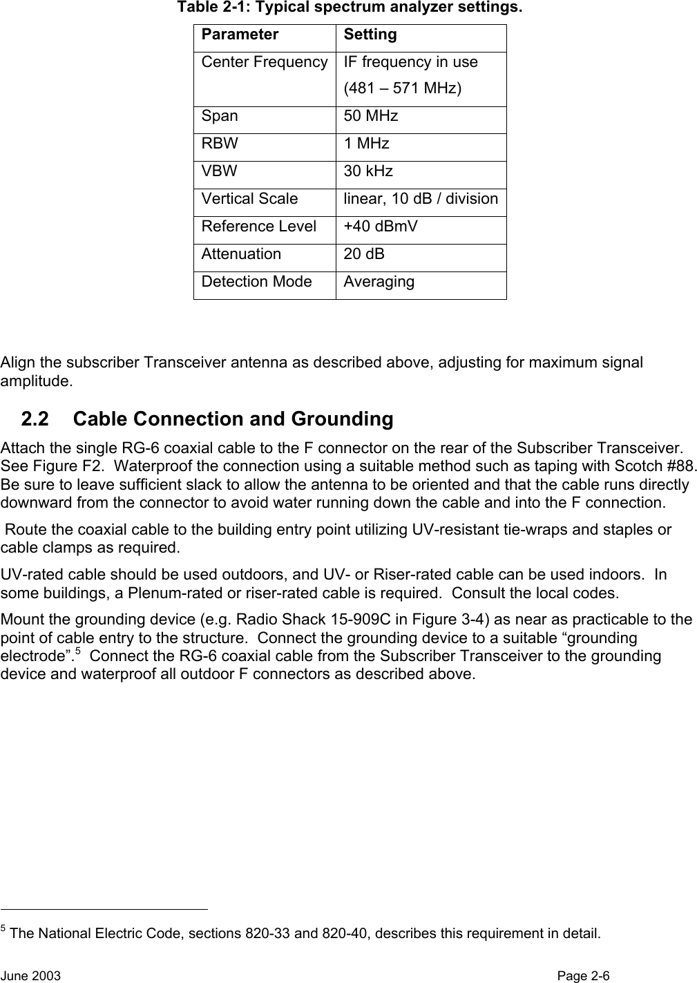  Table 2-1: Typical spectrum analyzer settings. Parameter Setting Center Frequency IF frequency in use (481 – 571 MHz) Span 50 MHz RBW 1 MHz VBW 30 kHz Vertical Scale  linear, 10 dB / divisionReference Level  +40 dBmV Attenuation 20 dB Detection Mode  Averaging   Align the subscriber Transceiver antenna as described above, adjusting for maximum signal amplitude. 2.2  Cable Connection and Grounding Attach the single RG-6 coaxial cable to the F connector on the rear of the Subscriber Transceiver.  See Figure F2.  Waterproof the connection using a suitable method such as taping with Scotch #88.  Be sure to leave sufficient slack to allow the antenna to be oriented and that the cable runs directly downward from the connector to avoid water running down the cable and into the F connection.   Route the coaxial cable to the building entry point utilizing UV-resistant tie-wraps and staples or cable clamps as required.   UV-rated cable should be used outdoors, and UV- or Riser-rated cable can be used indoors.  In some buildings, a Plenum-rated or riser-rated cable is required.  Consult the local codes. Mount the grounding device (e.g. Radio Shack 15-909C in Figure 3-4) as near as practicable to the point of cable entry to the structure.  Connect the grounding device to a suitable “grounding electrode”.5  Connect the RG-6 coaxial cable from the Subscriber Transceiver to the grounding device and waterproof all outdoor F connectors as described above.                                                    5 The National Electric Code, sections 820-33 and 820-40, describes this requirement in detail. June 2003                                                                                                                                          Page 2-6  