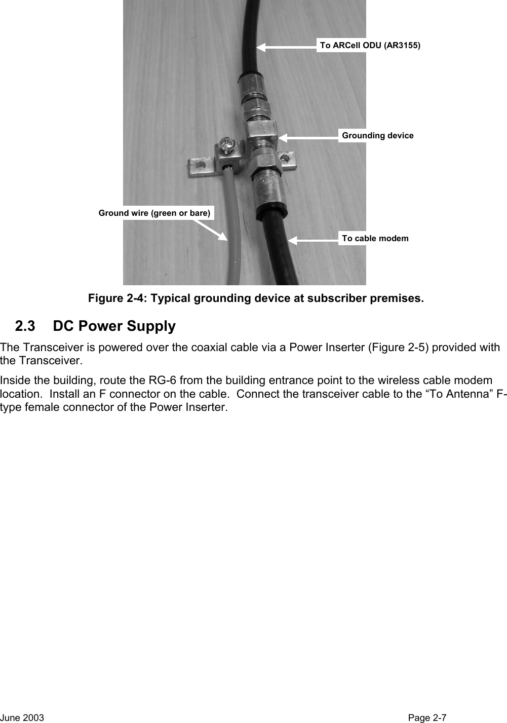  To ARCell ODU (AR3155)Grounding deviceGround wire (green or bare)To cable modem Figure 2-4: Typical grounding device at subscriber premises. 2.3  DC Power Supply The Transceiver is powered over the coaxial cable via a Power Inserter (Figure 2-5) provided with the Transceiver. Inside the building, route the RG-6 from the building entrance point to the wireless cable modem location.  Install an F connector on the cable.  Connect the transceiver cable to the “To Antenna” F-type female connector of the Power Inserter.   June 2003                                                                                                                                          Page 2-7  