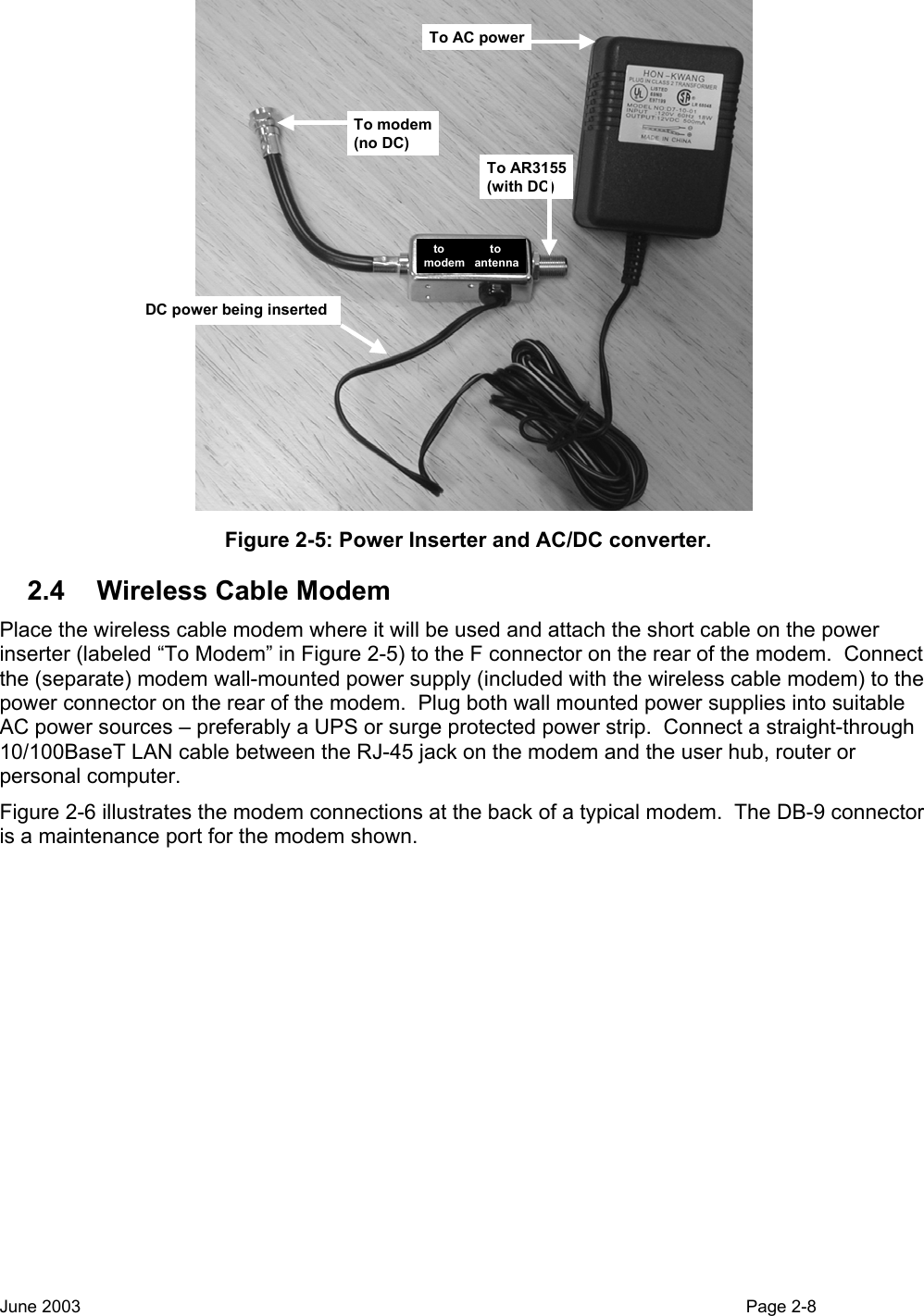  To modem(no DC)To AR3155(with DC)To AC powerDC power being insertedto              tomodem   antenna Figure 2-5: Power Inserter and AC/DC converter. 2.4  Wireless Cable Modem Place the wireless cable modem where it will be used and attach the short cable on the power inserter (labeled “To Modem” in Figure 2-5) to the F connector on the rear of the modem.  Connect the (separate) modem wall-mounted power supply (included with the wireless cable modem) to the power connector on the rear of the modem.  Plug both wall mounted power supplies into suitable AC power sources – preferably a UPS or surge protected power strip.  Connect a straight-through 10/100BaseT LAN cable between the RJ-45 jack on the modem and the user hub, router or personal computer. Figure 2-6 illustrates the modem connections at the back of a typical modem.  The DB-9 connector is a maintenance port for the modem shown.   June 2003                                                                                                                                          Page 2-8  