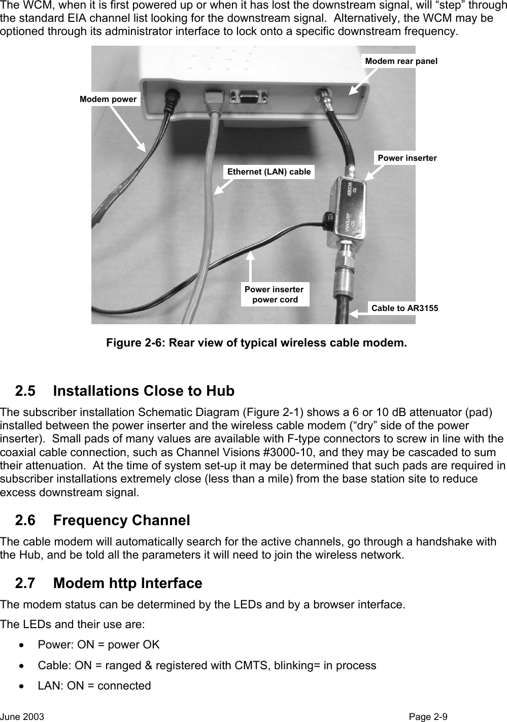  The WCM, when it is first powered up or when it has lost the downstream signal, will “step” through the standard EIA channel list looking for the downstream signal.  Alternatively, the WCM may be optioned through its administrator interface to lock onto a specific downstream frequency.   Power inserterCable to AR3155Modem rear panelModem powerEthernet (LAN) cablePower inserter power cord Figure 2-6: Rear view of typical wireless cable modem.  2.5  Installations Close to Hub The subscriber installation Schematic Diagram (Figure 2-1) shows a 6 or 10 dB attenuator (pad) installed between the power inserter and the wireless cable modem (“dry” side of the power inserter).  Small pads of many values are available with F-type connectors to screw in line with the coaxial cable connection, such as Channel Visions #3000-10, and they may be cascaded to sum their attenuation.  At the time of system set-up it may be determined that such pads are required in subscriber installations extremely close (less than a mile) from the base station site to reduce excess downstream signal. 2.6 Frequency Channel The cable modem will automatically search for the active channels, go through a handshake with the Hub, and be told all the parameters it will need to join the wireless network. 2.7  Modem http Interface The modem status can be determined by the LEDs and by a browser interface. The LEDs and their use are: •  Power: ON = power OK •  Cable: ON = ranged &amp; registered with CMTS, blinking= in process •  LAN: ON = connected June 2003                                                                                                                                          Page 2-9  