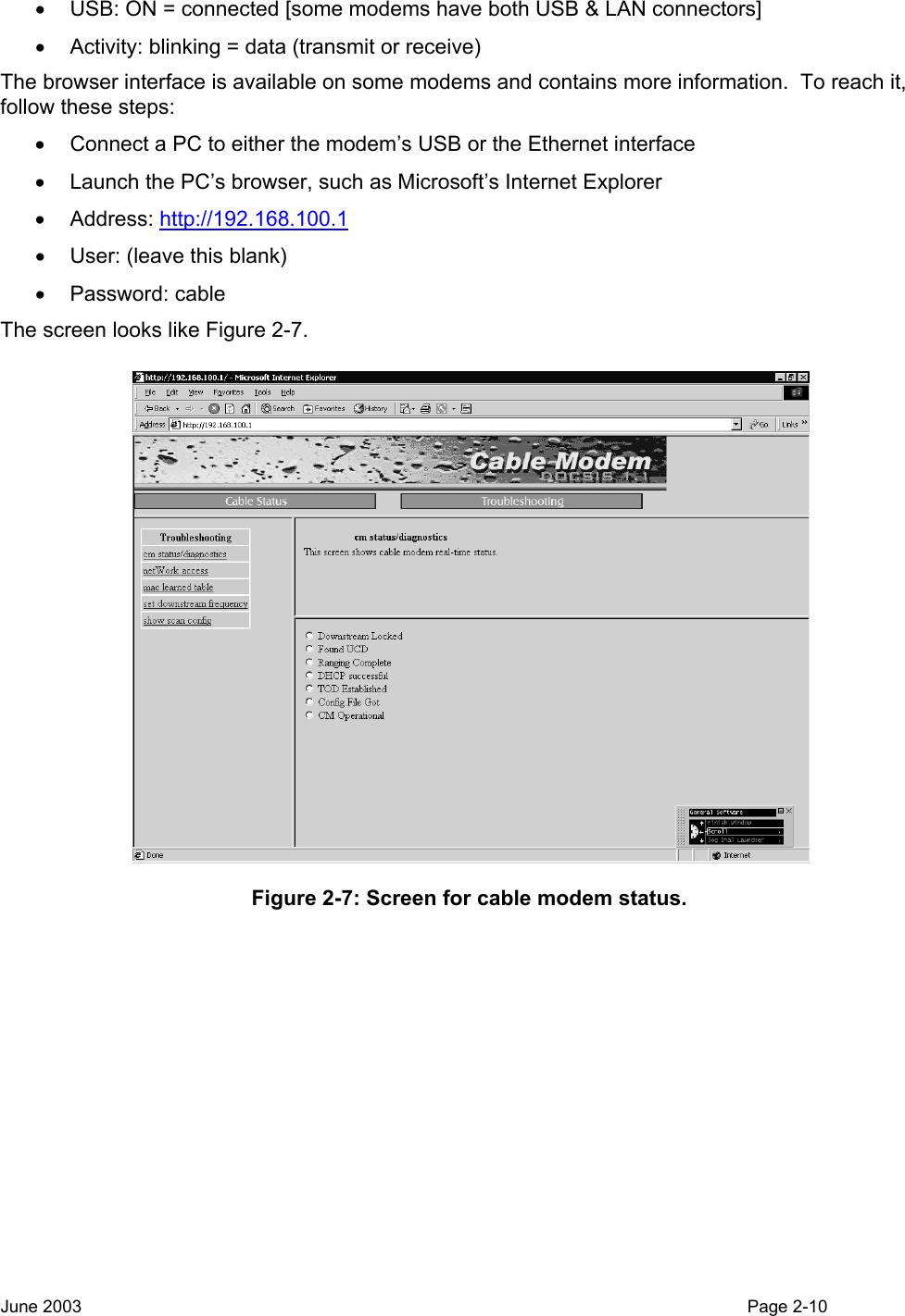  •  USB: ON = connected [some modems have both USB &amp; LAN connectors] •  Activity: blinking = data (transmit or receive) The browser interface is available on some modems and contains more information.  To reach it, follow these steps: •  Connect a PC to either the modem’s USB or the Ethernet interface •  Launch the PC’s browser, such as Microsoft’s Internet Explorer • Address: http://192.168.100.1 •  User: (leave this blank) • Password: cable The screen looks like Figure 2-7.  Figure 2-7: Screen for cable modem status.  June 2003                                                                                                                                          Page 2-10  