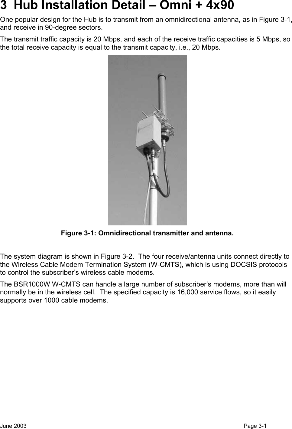  3  Hub Installation Detail – Omni + 4x90 One popular design for the Hub is to transmit from an omnidirectional antenna, as in Figure 3-1, and receive in 90-degree sectors. The transmit traffic capacity is 20 Mbps, and each of the receive traffic capacities is 5 Mbps, so the total receive capacity is equal to the transmit capacity, i.e., 20 Mbps.  Figure 3-1: Omnidirectional transmitter and antenna.  The system diagram is shown in Figure 3-2.  The four receive/antenna units connect directly to the Wireless Cable Modem Termination System (W-CMTS), which is using DOCSIS protocols to control the subscriber’s wireless cable modems. The BSR1000W W-CMTS can handle a large number of subscriber’s modems, more than will normally be in the wireless cell.  The specified capacity is 16,000 service flows, so it easily supports over 1000 cable modems. June 2003                                                                                                                                          Page 3-1  