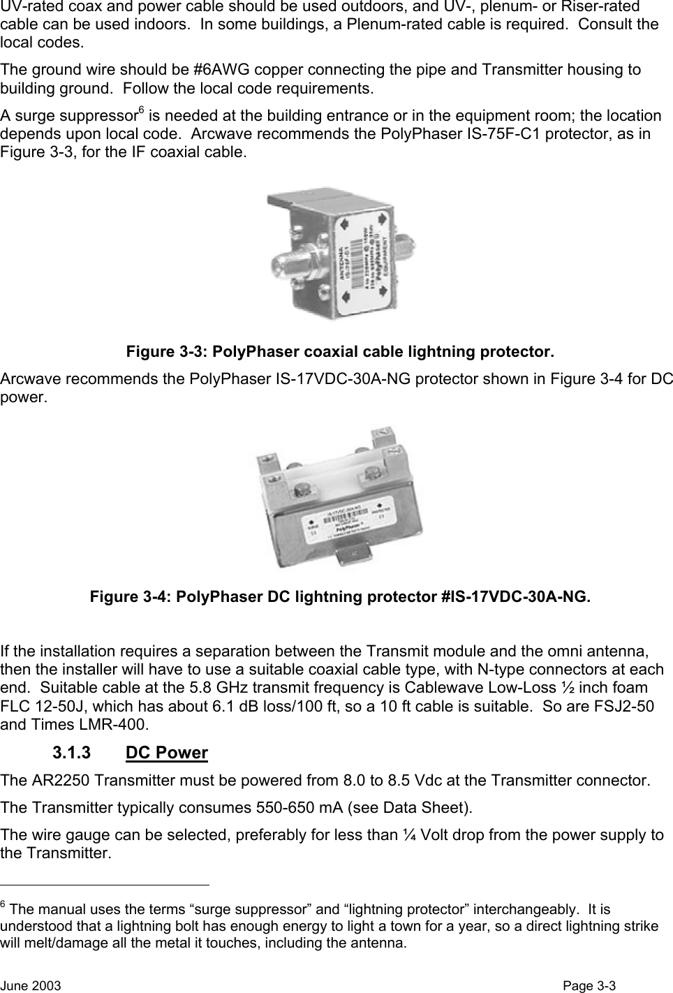  UV-rated coax and power cable should be used outdoors, and UV-, plenum- or Riser-rated cable can be used indoors.  In some buildings, a Plenum-rated cable is required.  Consult the local codes. The ground wire should be #6AWG copper connecting the pipe and Transmitter housing to building ground.  Follow the local code requirements. A surge suppressor6 is needed at the building entrance or in the equipment room; the location depends upon local code.  Arcwave recommends the PolyPhaser IS-75F-C1 protector, as in Figure 3-3, for the IF coaxial cable.  Figure 3-3: PolyPhaser coaxial cable lightning protector. Arcwave recommends the PolyPhaser IS-17VDC-30A-NG protector shown in Figure 3-4 for DC power.  Figure 3-4: PolyPhaser DC lightning protector #IS-17VDC-30A-NG.  If the installation requires a separation between the Transmit module and the omni antenna, then the installer will have to use a suitable coaxial cable type, with N-type connectors at each end.  Suitable cable at the 5.8 GHz transmit frequency is Cablewave Low-Loss ½ inch foam FLC 12-50J, which has about 6.1 dB loss/100 ft, so a 10 ft cable is suitable.  So are FSJ2-50 and Times LMR-400. 3.1.3 DC Power The AR2250 Transmitter must be powered from 8.0 to 8.5 Vdc at the Transmitter connector. The Transmitter typically consumes 550-650 mA (see Data Sheet).  The wire gauge can be selected, preferably for less than ¼ Volt drop from the power supply to the Transmitter.                                                    6 The manual uses the terms “surge suppressor” and “lightning protector” interchangeably.  It is understood that a lightning bolt has enough energy to light a town for a year, so a direct lightning strike will melt/damage all the metal it touches, including the antenna. June 2003                                                                                                                                          Page 3-3  