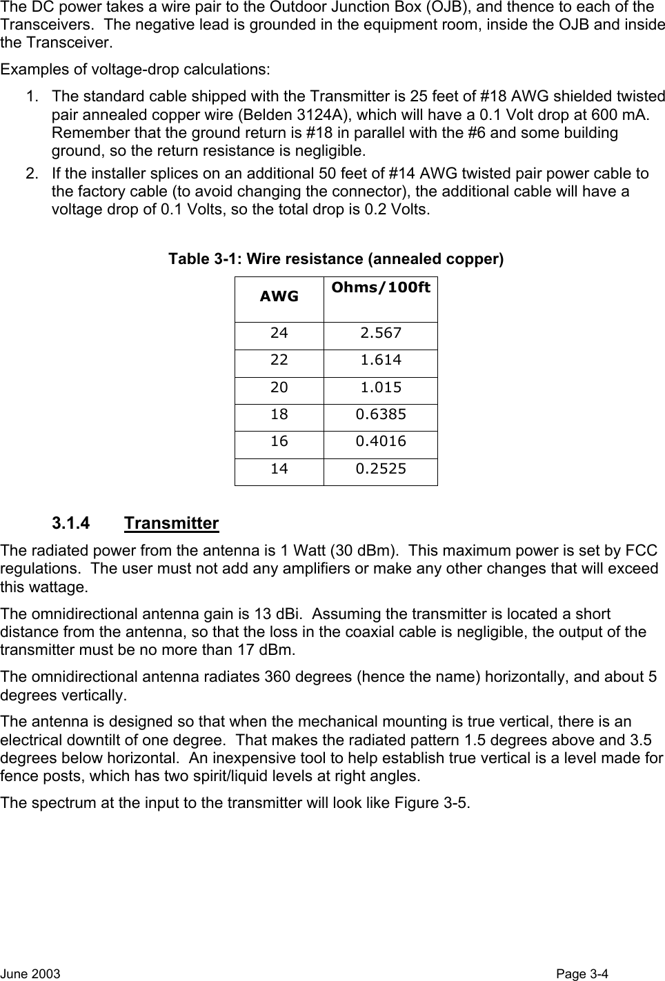  The DC power takes a wire pair to the Outdoor Junction Box (OJB), and thence to each of the Transceivers.  The negative lead is grounded in the equipment room, inside the OJB and inside the Transceiver.   Examples of voltage-drop calculations: 1.  The standard cable shipped with the Transmitter is 25 feet of #18 AWG shielded twisted pair annealed copper wire (Belden 3124A), which will have a 0.1 Volt drop at 600 mA.  Remember that the ground return is #18 in parallel with the #6 and some building ground, so the return resistance is negligible.  2.  If the installer splices on an additional 50 feet of #14 AWG twisted pair power cable to the factory cable (to avoid changing the connector), the additional cable will have a voltage drop of 0.1 Volts, so the total drop is 0.2 Volts.  Table 3-1: Wire resistance (annealed copper) AWG  Ohms/100ft  24 2.567 22 1.614 20 1.015 18 0.6385 16 0.4016 14 0.2525  3.1.4 Transmitter The radiated power from the antenna is 1 Watt (30 dBm).  This maximum power is set by FCC regulations.  The user must not add any amplifiers or make any other changes that will exceed this wattage. The omnidirectional antenna gain is 13 dBi.  Assuming the transmitter is located a short distance from the antenna, so that the loss in the coaxial cable is negligible, the output of the transmitter must be no more than 17 dBm. The omnidirectional antenna radiates 360 degrees (hence the name) horizontally, and about 5 degrees vertically.   The antenna is designed so that when the mechanical mounting is true vertical, there is an electrical downtilt of one degree.  That makes the radiated pattern 1.5 degrees above and 3.5 degrees below horizontal.  An inexpensive tool to help establish true vertical is a level made for fence posts, which has two spirit/liquid levels at right angles. The spectrum at the input to the transmitter will look like Figure 3-5. June 2003                                                                                                                                          Page 3-4  