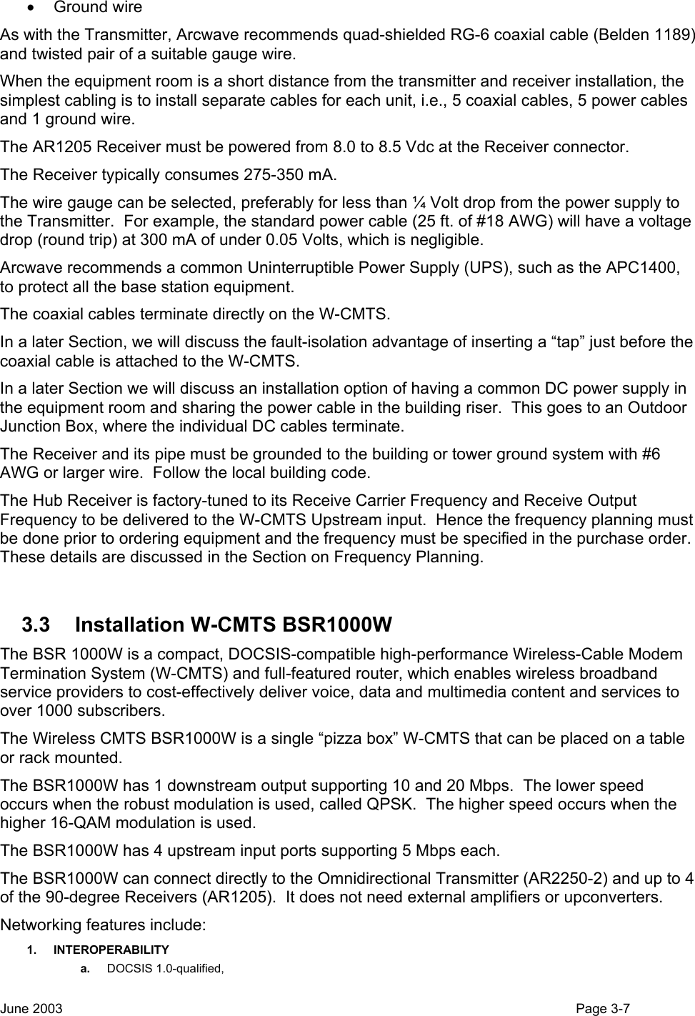  • Ground wire As with the Transmitter, Arcwave recommends quad-shielded RG-6 coaxial cable (Belden 1189) and twisted pair of a suitable gauge wire. When the equipment room is a short distance from the transmitter and receiver installation, the simplest cabling is to install separate cables for each unit, i.e., 5 coaxial cables, 5 power cables and 1 ground wire.  The AR1205 Receiver must be powered from 8.0 to 8.5 Vdc at the Receiver connector. The Receiver typically consumes 275-350 mA. The wire gauge can be selected, preferably for less than ¼ Volt drop from the power supply to the Transmitter.  For example, the standard power cable (25 ft. of #18 AWG) will have a voltage drop (round trip) at 300 mA of under 0.05 Volts, which is negligible. Arcwave recommends a common Uninterruptible Power Supply (UPS), such as the APC1400, to protect all the base station equipment.   The coaxial cables terminate directly on the W-CMTS. In a later Section, we will discuss the fault-isolation advantage of inserting a “tap” just before the coaxial cable is attached to the W-CMTS. In a later Section we will discuss an installation option of having a common DC power supply in the equipment room and sharing the power cable in the building riser.  This goes to an Outdoor Junction Box, where the individual DC cables terminate. The Receiver and its pipe must be grounded to the building or tower ground system with #6 AWG or larger wire.  Follow the local building code. The Hub Receiver is factory-tuned to its Receive Carrier Frequency and Receive Output Frequency to be delivered to the W-CMTS Upstream input.  Hence the frequency planning must be done prior to ordering equipment and the frequency must be specified in the purchase order.  These details are discussed in the Section on Frequency Planning.  3.3  Installation W-CMTS BSR1000W The BSR 1000W is a compact, DOCSIS-compatible high-performance Wireless-Cable Modem Termination System (W-CMTS) and full-featured router, which enables wireless broadband service providers to cost-effectively deliver voice, data and multimedia content and services to over 1000 subscribers.   The Wireless CMTS BSR1000W is a single “pizza box” W-CMTS that can be placed on a table or rack mounted. The BSR1000W has 1 downstream output supporting 10 and 20 Mbps.  The lower speed occurs when the robust modulation is used, called QPSK.  The higher speed occurs when the higher 16-QAM modulation is used. The BSR1000W has 4 upstream input ports supporting 5 Mbps each.   The BSR1000W can connect directly to the Omnidirectional Transmitter (AR2250-2) and up to 4 of the 90-degree Receivers (AR1205).  It does not need external amplifiers or upconverters. Networking features include: 1. INTEROPERABILITY a.  DOCSIS 1.0-qualified,  June 2003                                                                                                                                          Page 3-7  