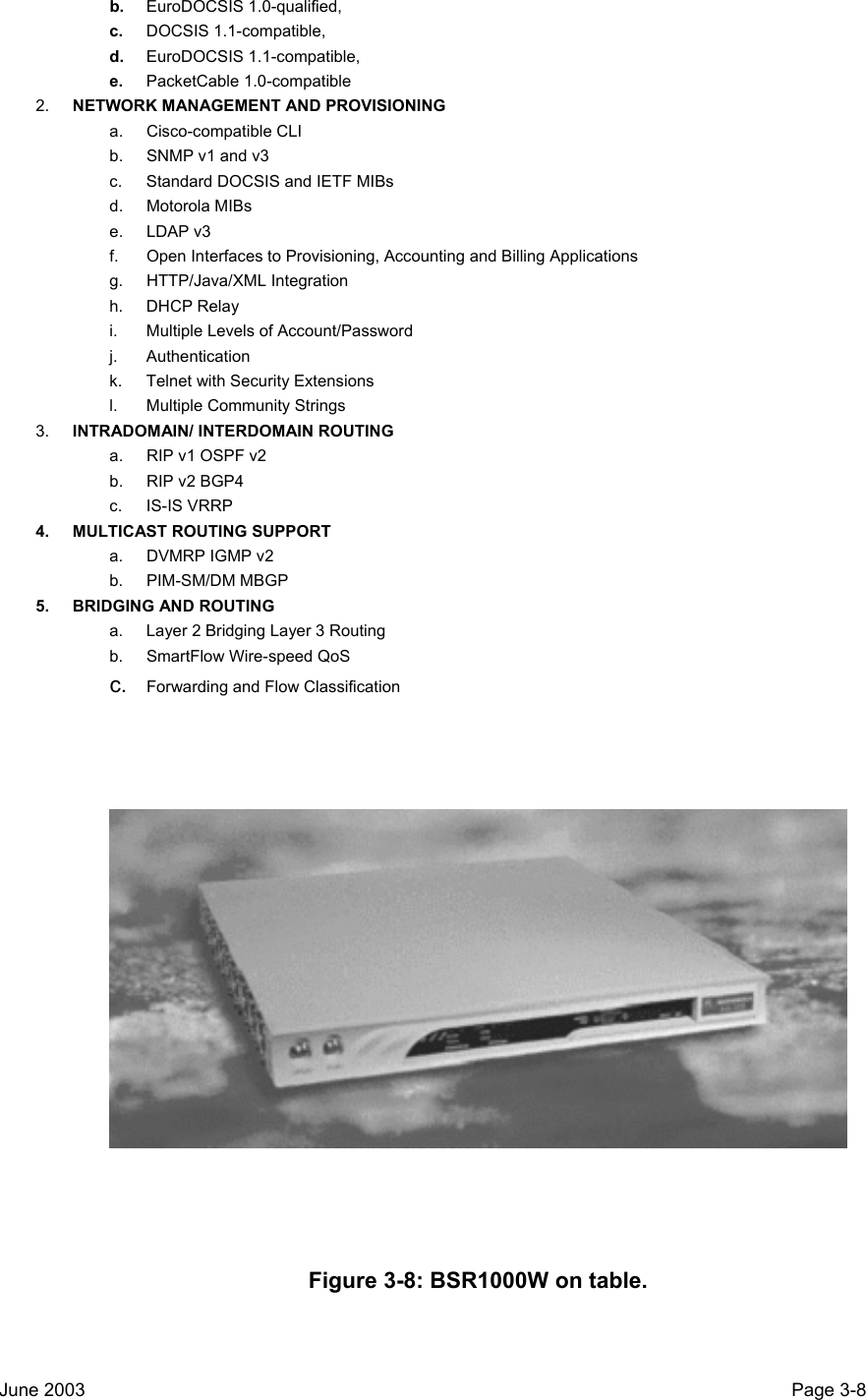  b.  EuroDOCSIS 1.0-qualified,  c.  DOCSIS 1.1-compatible,  d.  EuroDOCSIS 1.1-compatible,  e.  PacketCable 1.0-compatible 2.  NETWORK MANAGEMENT AND PROVISIONING a. Cisco-compatible CLI b.  SNMP v1 and v3 c.  Standard DOCSIS and IETF MIBs d. Motorola MIBs e. LDAP v3 f.  Open Interfaces to Provisioning, Accounting and Billing Applications g. HTTP/Java/XML Integration h. DHCP Relay i.  Multiple Levels of Account/Password j. Authentication k.  Telnet with Security Extensions l.  Multiple Community Strings 3.  INTRADOMAIN/ INTERDOMAIN ROUTING a.  RIP v1 OSPF v2 b.  RIP v2 BGP4 c. IS-IS VRRP 4. MULTICAST ROUTING SUPPORT a.  DVMRP IGMP v2 b. PIM-SM/DM MBGP 5. BRIDGING AND ROUTING a.  Layer 2 Bridging Layer 3 Routing b.  SmartFlow Wire-speed QoS c.  Forwarding and Flow Classification  Figure 3-8: BSR1000W on table.  June 2003                                                                                                                                          Page 3-8  