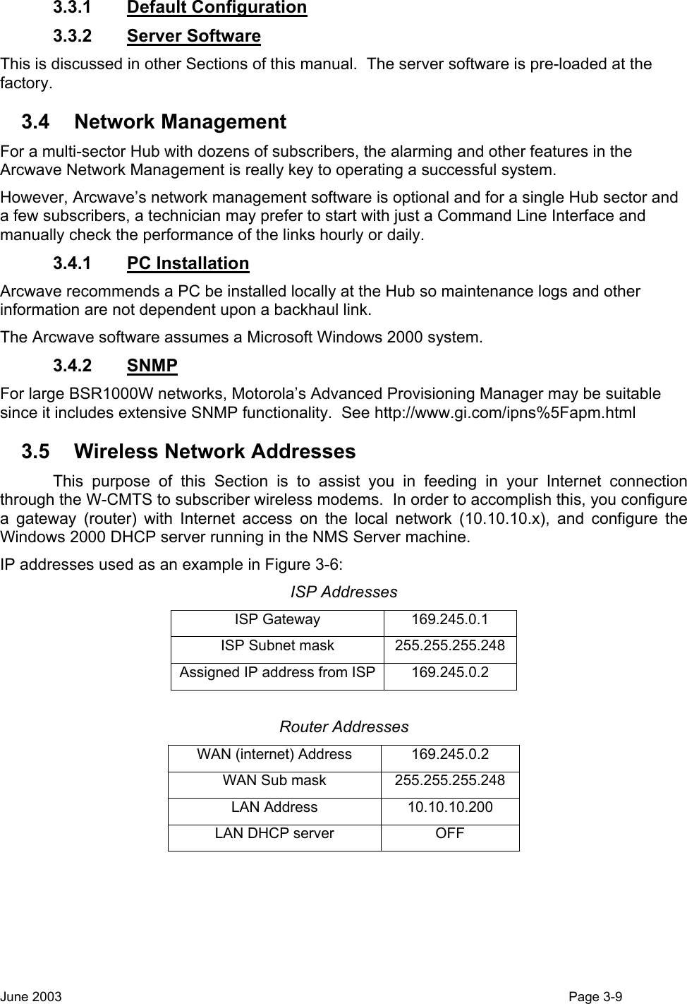  3.3.1 Default Configuration 3.3.2 Server Software This is discussed in other Sections of this manual.  The server software is pre-loaded at the factory. 3.4 Network Management For a multi-sector Hub with dozens of subscribers, the alarming and other features in the Arcwave Network Management is really key to operating a successful system. However, Arcwave’s network management software is optional and for a single Hub sector and a few subscribers, a technician may prefer to start with just a Command Line Interface and manually check the performance of the links hourly or daily.  3.4.1 PC Installation Arcwave recommends a PC be installed locally at the Hub so maintenance logs and other information are not dependent upon a backhaul link.   The Arcwave software assumes a Microsoft Windows 2000 system. 3.4.2 SNMP For large BSR1000W networks, Motorola’s Advanced Provisioning Manager may be suitable since it includes extensive SNMP functionality.  See http://www.gi.com/ipns%5Fapm.html 3.5  Wireless Network Addresses   This purpose of this Section is to assist you in feeding in your Internet connection through the W-CMTS to subscriber wireless modems.  In order to accomplish this, you configure a gateway (router) with Internet access on the local network (10.10.10.x), and configure the Windows 2000 DHCP server running in the NMS Server machine. IP addresses used as an example in Figure 3-6: ISP Addresses ISP Gateway  169.245.0.1 ISP Subnet mask  255.255.255.248 Assigned IP address from ISP 169.245.0.2  Router Addresses WAN (internet) Address  169.245.0.2 WAN Sub mask  255.255.255.248 LAN Address  10.10.10.200 LAN DHCP server  OFF  June 2003                                                                                                                                          Page 3-9  