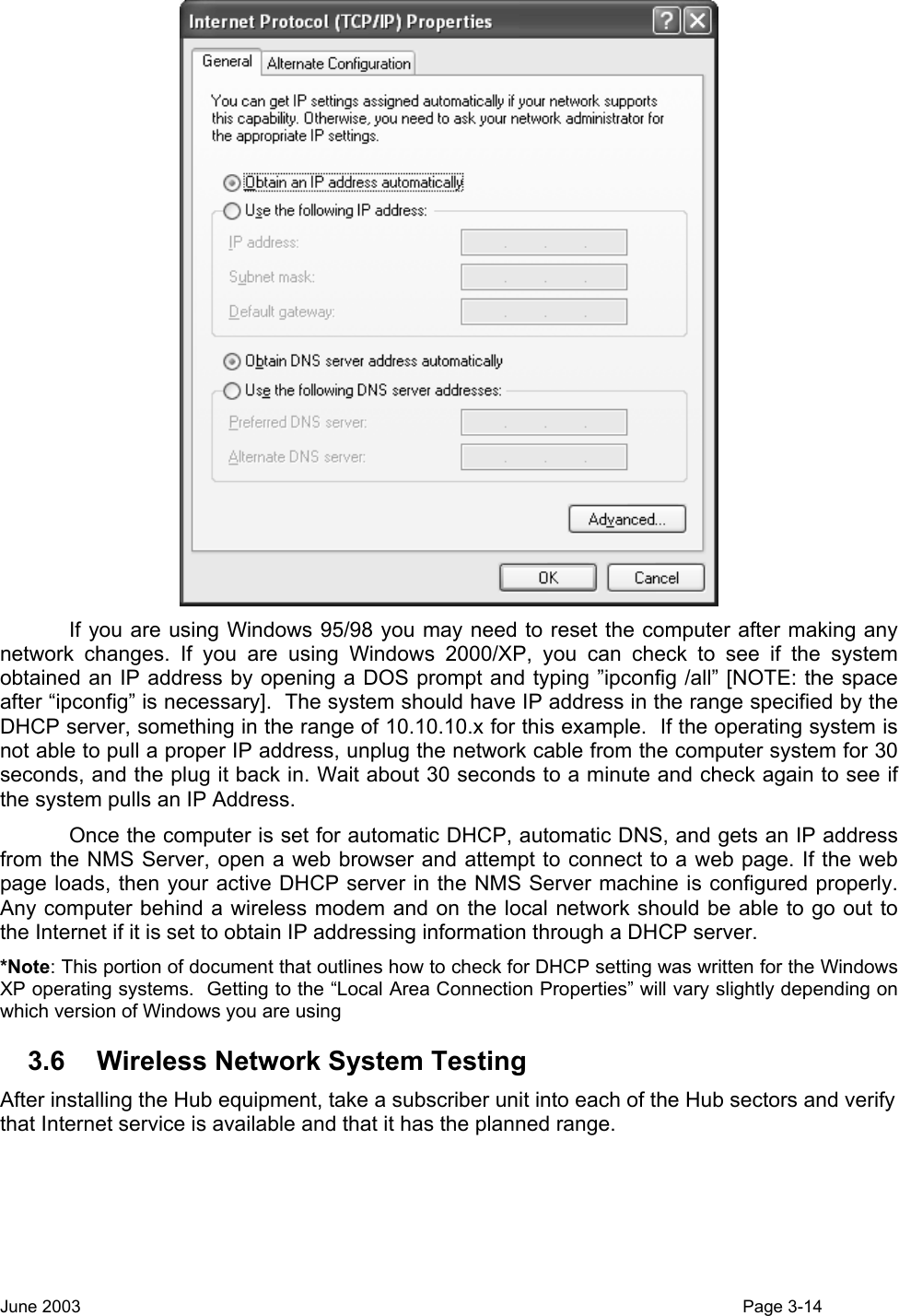   If you are using Windows 95/98 you may need to reset the computer after making any network changes. If you are using Windows 2000/XP, you can check to see if the system obtained an IP address by opening a DOS prompt and typing ”ipconfig /all” [NOTE: the space after “ipconfig” is necessary].  The system should have IP address in the range specified by the DHCP server, something in the range of 10.10.10.x for this example.  If the operating system is not able to pull a proper IP address, unplug the network cable from the computer system for 30 seconds, and the plug it back in. Wait about 30 seconds to a minute and check again to see if the system pulls an IP Address. Once the computer is set for automatic DHCP, automatic DNS, and gets an IP address from the NMS Server, open a web browser and attempt to connect to a web page. If the web page loads, then your active DHCP server in the NMS Server machine is configured properly.  Any computer behind a wireless modem and on the local network should be able to go out to the Internet if it is set to obtain IP addressing information through a DHCP server. *Note: This portion of document that outlines how to check for DHCP setting was written for the Windows XP operating systems.  Getting to the “Local Area Connection Properties” will vary slightly depending on which version of Windows you are using 3.6  Wireless Network System Testing After installing the Hub equipment, take a subscriber unit into each of the Hub sectors and verify that Internet service is available and that it has the planned range.  June 2003                                                                                                                                          Page 3-14  