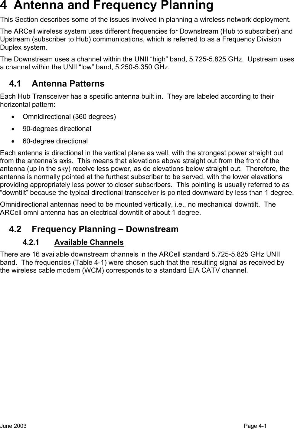  4  Antenna and Frequency Planning This Section describes some of the issues involved in planning a wireless network deployment. The ARCell wireless system uses different frequencies for Downstream (Hub to subscriber) and Upstream (subscriber to Hub) communications, which is referred to as a Frequency Division Duplex system. The Downstream uses a channel within the UNII “high” band, 5.725-5.825 GHz.  Upstream uses a channel within the UNII “low” band, 5.250-5.350 GHz. 4.1 Antenna Patterns Each Hub Transceiver has a specific antenna built in.  They are labeled according to their horizontal pattern: •  Omnidirectional (360 degrees) • 90-degrees directional • 60-degree directional Each antenna is directional in the vertical plane as well, with the strongest power straight out from the antenna’s axis.  This means that elevations above straight out from the front of the antenna (up in the sky) receive less power, as do elevations below straight out.  Therefore, the antenna is normally pointed at the furthest subscriber to be served, with the lower elevations providing appropriately less power to closer subscribers.  This pointing is usually referred to as “downtilt” because the typical directional transceiver is pointed downward by less than 1 degree. Omnidirectional antennas need to be mounted vertically, i.e., no mechanical downtilt.  The ARCell omni antenna has an electrical downtilt of about 1 degree.  4.2  Frequency Planning – Downstream 4.2.1 Available Channels There are 16 available downstream channels in the ARCell standard 5.725-5.825 GHz UNII band.  The frequencies (Table 4-1) were chosen such that the resulting signal as received by the wireless cable modem (WCM) corresponds to a standard EIA CATV channel.  June 2003                                                                                                                                          Page 4-1  