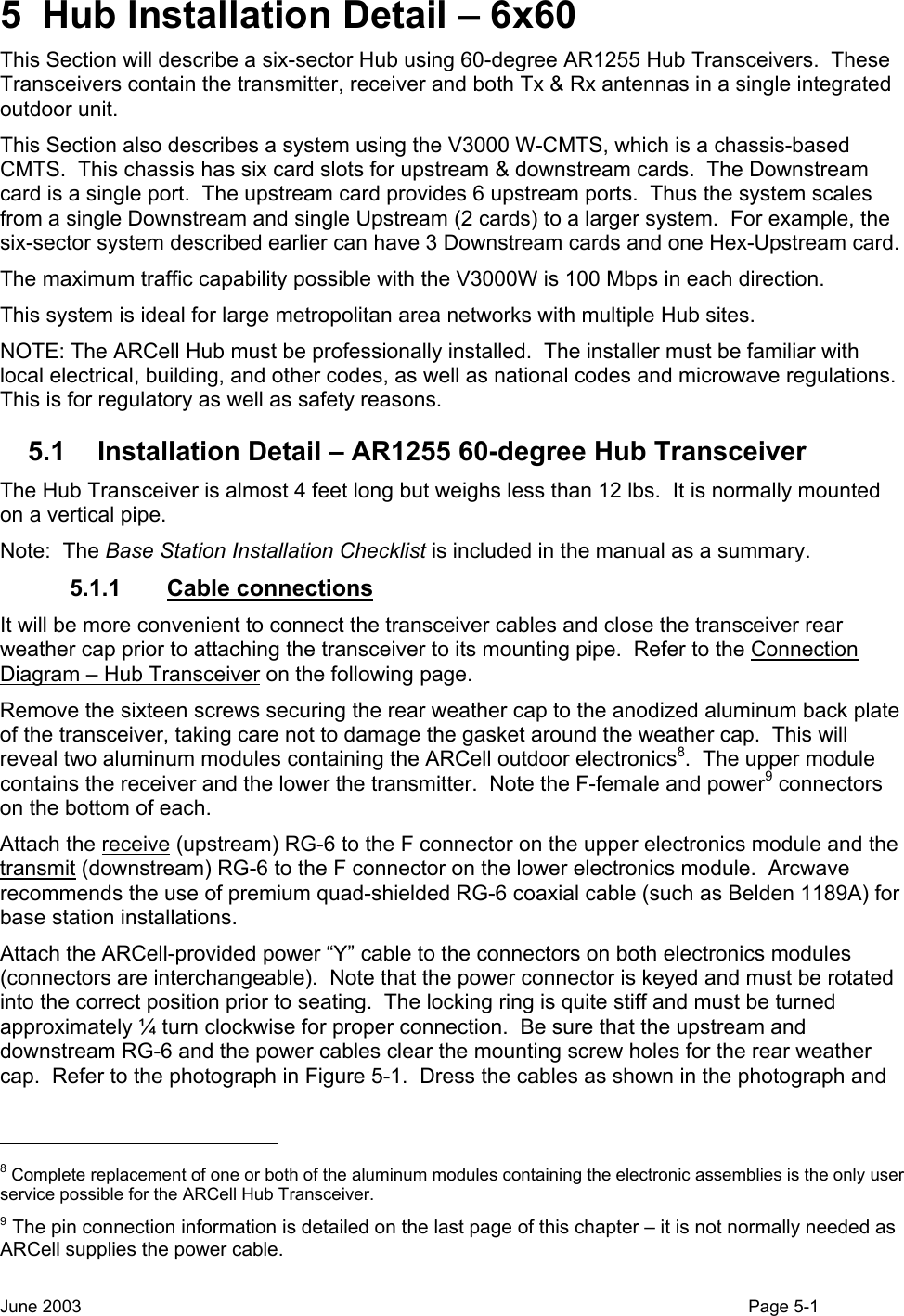  5  Hub Installation Detail – 6x60 This Section will describe a six-sector Hub using 60-degree AR1255 Hub Transceivers.  These Transceivers contain the transmitter, receiver and both Tx &amp; Rx antennas in a single integrated outdoor unit. This Section also describes a system using the V3000 W-CMTS, which is a chassis-based CMTS.  This chassis has six card slots for upstream &amp; downstream cards.  The Downstream card is a single port.  The upstream card provides 6 upstream ports.  Thus the system scales from a single Downstream and single Upstream (2 cards) to a larger system.  For example, the six-sector system described earlier can have 3 Downstream cards and one Hex-Upstream card.   The maximum traffic capability possible with the V3000W is 100 Mbps in each direction. This system is ideal for large metropolitan area networks with multiple Hub sites. NOTE: The ARCell Hub must be professionally installed.  The installer must be familiar with local electrical, building, and other codes, as well as national codes and microwave regulations. This is for regulatory as well as safety reasons.   5.1  Installation Detail – AR1255 60-degree Hub Transceiver The Hub Transceiver is almost 4 feet long but weighs less than 12 lbs.  It is normally mounted on a vertical pipe. Note:  The Base Station Installation Checklist is included in the manual as a summary. 5.1.1 Cable connections It will be more convenient to connect the transceiver cables and close the transceiver rear weather cap prior to attaching the transceiver to its mounting pipe.  Refer to the Connection Diagram – Hub Transceiver on the following page. Remove the sixteen screws securing the rear weather cap to the anodized aluminum back plate of the transceiver, taking care not to damage the gasket around the weather cap.  This will reveal two aluminum modules containing the ARCell outdoor electronics8.  The upper module contains the receiver and the lower the transmitter.  Note the F-female and power9 connectors on the bottom of each.   Attach the receive (upstream) RG-6 to the F connector on the upper electronics module and the transmit (downstream) RG-6 to the F connector on the lower electronics module.  Arcwave recommends the use of premium quad-shielded RG-6 coaxial cable (such as Belden 1189A) for base station installations.   Attach the ARCell-provided power “Y” cable to the connectors on both electronics modules (connectors are interchangeable).  Note that the power connector is keyed and must be rotated into the correct position prior to seating.  The locking ring is quite stiff and must be turned approximately ¼ turn clockwise for proper connection.  Be sure that the upstream and downstream RG-6 and the power cables clear the mounting screw holes for the rear weather cap.  Refer to the photograph in Figure 5-1.  Dress the cables as shown in the photograph and                                                  8 Complete replacement of one or both of the aluminum modules containing the electronic assemblies is the only user service possible for the ARCell Hub Transceiver. 9 The pin connection information is detailed on the last page of this chapter – it is not normally needed as ARCell supplies the power cable. June 2003                                                                                                                                          Page 5-1  